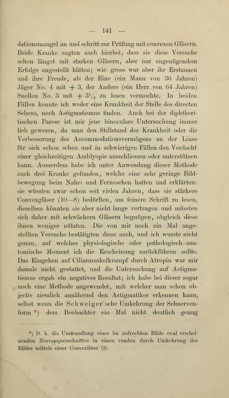 dationsmangel an und schritt zur Prüfung mit convexen Gläsern. Beide Kranke sagten auch hierbei; dass sie diese Versuche schon längst mit starken Gläsern, aber nur ungenügendem Erfolge angestellt hätten; wie gross war aber ihr Erstaunen und ihre Freude, als der Eine (ein Mann von 36 Jahren) Jäger No. 4 mit + 3, der Andere (ein Herr von 64 Jahren) Snellen No. 3 mit -f- 31/, zu lesen vermochte. In beiden Fällen konnte ich weder eine Krankheit der Stelle des directen Sehens, noch Astigmatismus finden. Auch bei der diphtheri- tischen Parese ist mir jene binoculare Untersuchung immer lieb gewesen, da man den Stillstand der Krankheit oder die Verbesserung des Accommodationsvermögens an der Linse für sich schon sehen und in schwierigen Fällen den Verdacht einer gleichzeitigen Amblyopie ausschliessen oder unterstützen kann. Ausserdem habe ich unter Anwendung dieser Methode auch drei Kranke gefunden, welche eine sehr geringe Bild- bewegung beim Nahe- und Fernesehen hatten und erklärten: sie wüssten zwar schon seit vielen Jahren, dass sie stärkere Convexgläser (10—8) bedürften, um feinere Schrift zu lesen, dieselben könnten sie aber nicht lange vertragen und müssten sich daher mit schwächern Gläsern begnügen, obgleich diese ihnen weniger nützten. Die von mir noch ein Mal ange- stellten Versuche bestätigten diess auch, und ich wusste nicht genau, auf welches physiologische oder pathologisch-ana- tomische Moment ich die Erscheinung zurückführen sollte. Das Eingehen auf Ciliarmuskelkrampf durch Atropin war mir damals nicht gestattet, und die Untersuchung auf Astigma- tismus ergab ein negatives Resultat; ich habe bei dieser sogar noch eine Methode angewendet, mit welcher man schon ob- jectiv ziemlich annähernd den Astigmatiker erkennen kann, selbst wenn die Schweiger'sehe Umkehrung der Sehnerven- form *) dem Beobachter ein Mal nicht deutlich genug *) D. h. die Unrwandlung eines im aufrechten Bilde oval erschei- nenden Nervenquerschnittes in einen runden durch Umkehrung des Budes mittels einer Convexlinse (2).