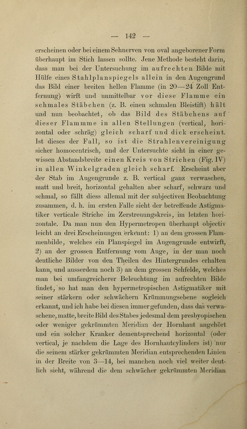 erscheinen oder bei einem Sehnerven von oval angeborener Form überhaupt im Stich lassen sollte. Jene Methode besteht darin, dass man bei der Untersuchung im aufrechten Bilde mit Hülfe eines Stahlplanspiegels allein in den Augengrund das Bild einer breiten hellen Flamme (in 20—24 Zoll Ent- fernung) wirft und unmittelbar vor diese Flamme ein schmales Stäbchen (z. B. einen schmalen Bleistift) hält und nun beobachtet, ob das Bild des Stäbchens auf dieser Flammme in allen Stellungen (vertical, hori- zontal oder schräg) gleich scharf und dick erscheint. Ist dieses der Fall, so ist die Strahlenvereinigung sicher homocentrisch, und der Untersuchte sieht in einer ge- wissen Abstandsbreite einen Kreis von Strichen (Fig. IV) in allen Winkelgraden gleich scharf. Erscheint aber der Stab im Augengrunde z. B. vertical ganz verwaschen, matt und breit, horizontal gehalten aber scharf, schwarz und schmal, so fällt diess allemal mit der subjectiven Beobachtung zusammen, d. h. im ersten Falle sieht der betreffende Astigma- tiker verticale Striche im Zerstreuungskreis, im letzten hori- zontale. Da man nun den Hypermetropen überhaupt objectiv leicht an drei Erscheinungen erkennt: 1) an dem grossen Flam- menbilde, welches ein Planspiegel im Augengrunde entwirft, 2) an der grossen Entfernung vom Auge, in der man noch deutliche Bilder von den Theilen des Hintergrundes erhalten kann, und ausserdem noch 3) an dem grossen Sehfelde, welches man bei umfangreicherer Beleuchtung im aufrechten Bilde findet,'so hat man den hypermetropischen Astigmatiker mit seiner stärkern oder schwächern Krümmungsebene sogleich erkannt, und ich habe bei diesen immer gefunden, dass das verwa- schene, matte, breite Bild des Stabes jedesmal dem presbyopischen oder weniger o-ekrümmten Meridian der Hornhaut angehört und ein solcher Kranker dementsprechend horizontal (oder vertical, je nachdem die Lage des Hornhautcylinders ist) nur die seinem stärker gekrümmten Meridian entsprechenden Linien in der Breite von 3—14, bei manchen noch viel weiter deut- lich sieht, während die dem selnväeher gekrümmten Meridian