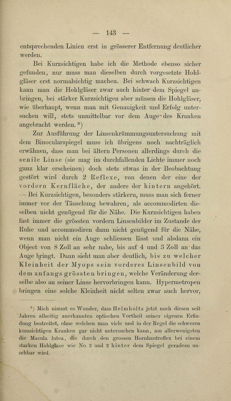 entsprechenden Linien erst in grösserer Entfernung deutlicher werden. Bei Kurzsichtigen habe ich die Methode ebenso sicher gefunden, nur niuss man dieselben durch vorgesetzte Hohl- gläser erst normalsichtig machen. Bei schwach Kurzsichtigen kann man die Hohlgläser zwar auch hinter dem Spiegel an- bringen, bei stärker Kurzsichtigen aber müssen die Hohlgläser, wie überhaupt, wenn man mit Genauigkeit und Erfolg unter- suchen will, stets unmittelbar vor dem Äugendes Kranken angebracht werden. *) Zur Ausführung der Linsenkrümmungsuntersuchung mit dem Binocularspiegel muss ich übrigens noch nachträglich erwähnen, dass man bei altern Personen allerdings durch die senile Linse (sie mag im durchfallenden Lichte immer noch ganz klar erscheinen) doch stets etwas in der Beobachtung gestört wird durch 2 Reflexe, von denen der eine der vordem Kernfläche, der andere der hintern angehört. - — Bei Kurzsichtigen, besonders stärkern, muss man sich ferner immer vor der Täuschung bewahren, als accommodirten die- selben nicht genügend für die Nähe. Die Kurzsichtigen haben fast immer die grössten vordem Linsenbilder im Zustande der Ruhe und accommodiren dann nicht genügend für die Nähe, wenn man nicht ein Auge schliessen lässt und alsdami ein Object von 8 Zoll an sehr nahe, bis auf 4 und 3 Zoll an-das Auge bringt. Dann sieht man aber deutlich, bis zu welcher Kleinheit der Myops sein vorderes Linsenbild von dem anfangs grössten bringen, welche Veränderung der- selbe also an seiner Linse hervorbringen kann. Hypermetropen bringen eine solche Kleinheit nicht selten zwar auch hervor, *) Mich nimmt es Wunder, dass Helmholtz jetzt noch diesen seit Jahren allseitig anerkannten optischen Vortheil seiner eigenen Erfin- dung bestreitet, ohne welchen man viele und in der Regel die schweren kurzsichtigen Kranken gar nicht untersuchen kann, am allerwenigsten die Macula lutea, die durch . den grossen Hornhautreflex bei einem starken Hohlglase wie No. 3 und 2 hinter dem Spiegel geradezu un- sehbar wird.