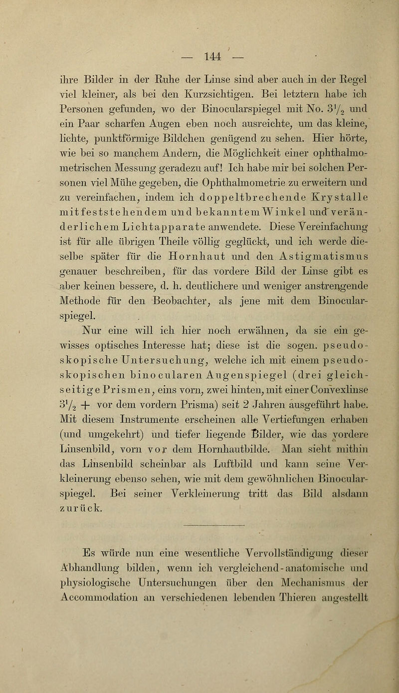 ihre Bilder in der Ruhe der Linse sind aber auch in der Regel viel kleiner, als bei den Kurzsichtigen. Bei letztern habe ich Personen gefunden, wo der Binocularspiegel mit No. 3'/2 und ein Paar scharfen Augen eben noch ausreichte, um das kleine, lichte, punktförmige Bildchen genügend zu sehen. Hier hörte, wie bei so manchem Andern, die Möglichkeit einer ophthalmo- metrischen Messung geradezu auf! Ich habe mir bei solchen Per- sonen viel Mühe gegeben, die Ophthalmometrie zu erweitern und zu vereinfachen, indem ich doppeltbrechende Krystalle mitfeststehendem und bekanntemWinkel undTverän- derlichem Lichtapparate anwendete. Diese Vereinfachung ist für alle übrigen Theile völlig geglückt, und ich werde die- selbe später für die Hornhaut und den Astigmatismus genauer beschreiben, für das vordere Bild der Linse gibt es aber keinen bessere, d. h. deutlichere und weniger anstrengende Methode für den Beobachter, als jene mit dem Binocular- spiegel. Nur eine will ich hier noch erwähnen, da sie ein ge- wisses optisches Interesse hat; diese ist die sogen, psendo- skopische Untersuchung, welche ich mit einem pseudo- skopischen bino cularen Augenspiegel (drei gleich- seitigePrismen, eins vorn, zwei hinten, mit einer Convexlinse 3Y2 + vor dem vordem Prisma) seit 2 Jahren ausgeführt habe. Mit diesem Instrumente erscheinen alle Vertiefungen erhaben (und umgekehrt) und tiefer liegende Bilder, wie das vordere Linsenbild, vorn vor dem Hornhautbilde. Man sieht mithin das Linsenbild scheinbar als Luftbild und kann seine Ver- kleinerung ebenso sehen, wie mit dem gewöhnlichen Binocular- spiegel. Bei seiner Verkleinerung tritt das Bild alsdann zurück. Es würde nun eine wesentliche Vervollständigung dieser Abhandlung bilden, wenn ich vergleichend - anatomische und physiologische Untersuchungen über den Mechanismus der Accommodation an verschiedenen lebenden Thieren angestellt