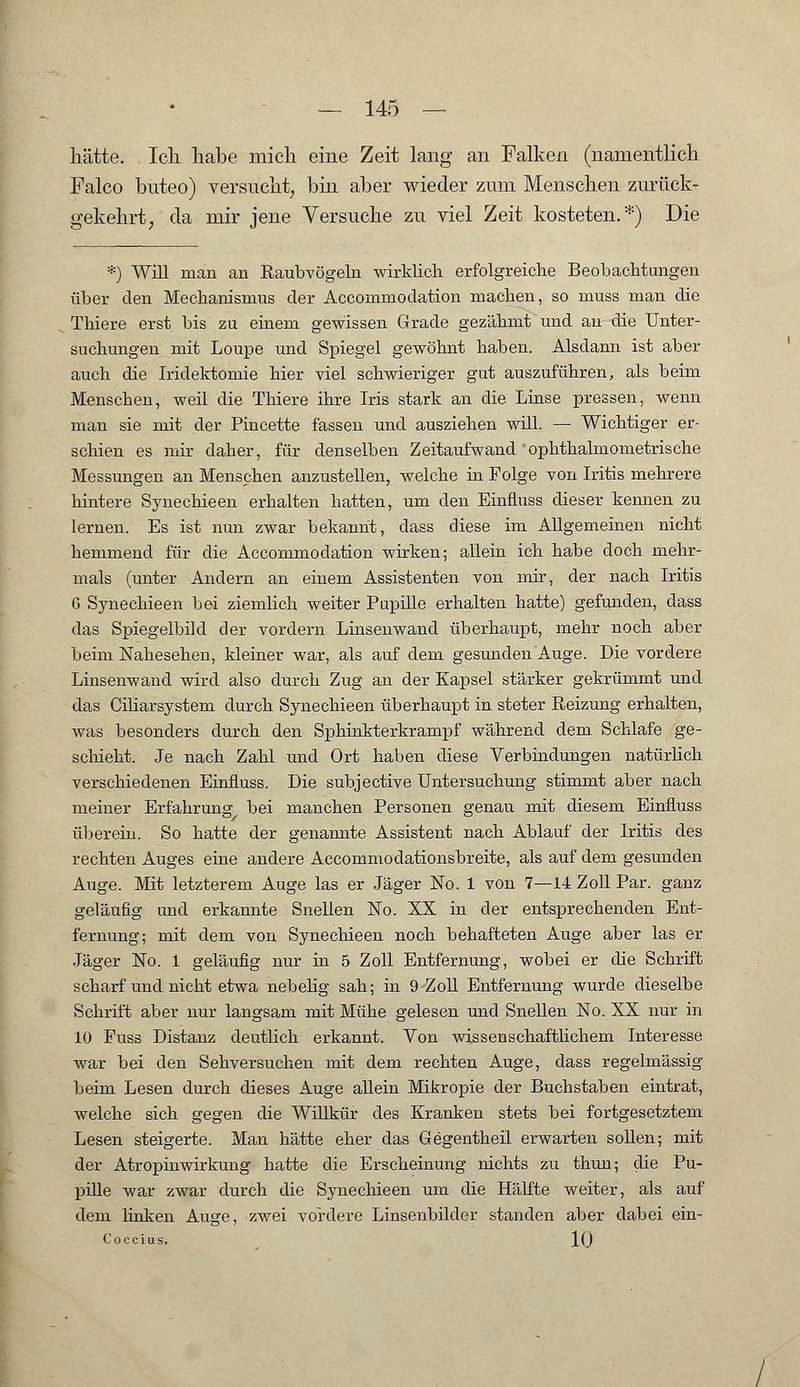 hätte. Ich habe mich eine Zeit lang an Falken (namentlich Falco buteo) versucht, bin aber wieder zum Menschen zurück- gekehrt, da mir jene Versuche zu viel Zeit kosteten.*) Die *) Will man an Raubvögeln wirklich erfolgreiche Beobachtungen über den Mechanismus der Accommodation machen, so muss man die Thiere erst bis zu einem gewissen Grade gezähmt und an die Unter- suchungen mit Loupe und Spiegel gewöhnt haben. Alsdann ist aber auch die Iridektomie hier viel schwieriger gut auszuführen, als beim Menschen, weil die Thiere ihre Iris stark an die Linse pressen, wenn man sie mit der Pincette fassen und ausziehen will. — Wichtiger er- schien es mir daher, für denselben Zeitaufwand ophthalmometrische Messungen an Menschen anzustellen, welche in Folge von Iritis mehrere hintere Synechieen erhalten hatten, um den Einfluss dieser kennen zu lernen. Es ist nun zwar bekannt, dass diese im Allgemeinen nicht hemmend für die Accommodation wirken; allein ich habe doch mehr- mals (unter Andern an einem Assistenten von mir, der nach Iritis 6 Synechieen bei ziemlich weiter Pupille erhalten hatte) gefunden, dass das Spiegelbild der vordem Linsenwand überhaupt, mehr noch aber beim Nahesehen, kleiner war, als auf dem gesunden Auge. Die vordere Linsenwand wird also durch Zug an der Kapsel stärker gekrümmt und das Ciliarsystem durch Synechieen überhaupt in steter Reizung erhalten, was besonders durch den Sphinkterkrampf während dem Schlafe ge- schieht. Je nach Zahl und Ort haben diese Verbindungen natürlich verschiedenen Einfluss. Die subjective Untersuchung stimmt aber nach meiner Erfahrung bei manchen Personen genau mit diesem Einfluss überein. So hatte der genannte Assistent nach Ablauf der Iritis des rechten Auges eine andere Accommodationsbreite, als auf dem gesunden Auge. Mit letzterem Auge las er Jäger No. 1 von 7—14 Zoll Par. ganz geläufig und erkannte Snellen No. XX in der entsprechenden Ent- fernung; mit dem von Synechieen noch behafteten Auge aber las er Jäger No. 1 geläufig nur in 5 Zoll Entfernung, wobei er die Schrift scharf und nicht etwa nebelig sah; in 9 Zoll Entfernung wurde dieselbe Schrift aber nur langsam mit Mühe gelesen und Snellen No. XX nur in 10 Fuss Distanz deutlich erkannt. Von wissenschaftlichem Interesse war bei den Sehversuchen mit dem rechten Auge, dass regelmässig beim Lesen durch dieses Auge allein Mikropie der Buchstaben eintrat, welche sich gegen die Willkür des Kranken stets bei fortgesetztem Lesen steigerte. Man hätte eher das Gegentheil erwarten sollen; mit der Atropinwirkung hatte die Erscheinung nichts zu thun; die Pu- pille war zwar durch die Synechieen um die Hälfte weiter, als auf dem linken Auge, zwei vordere Linsenbilder standen aber dabei ein- Coccius. IQ