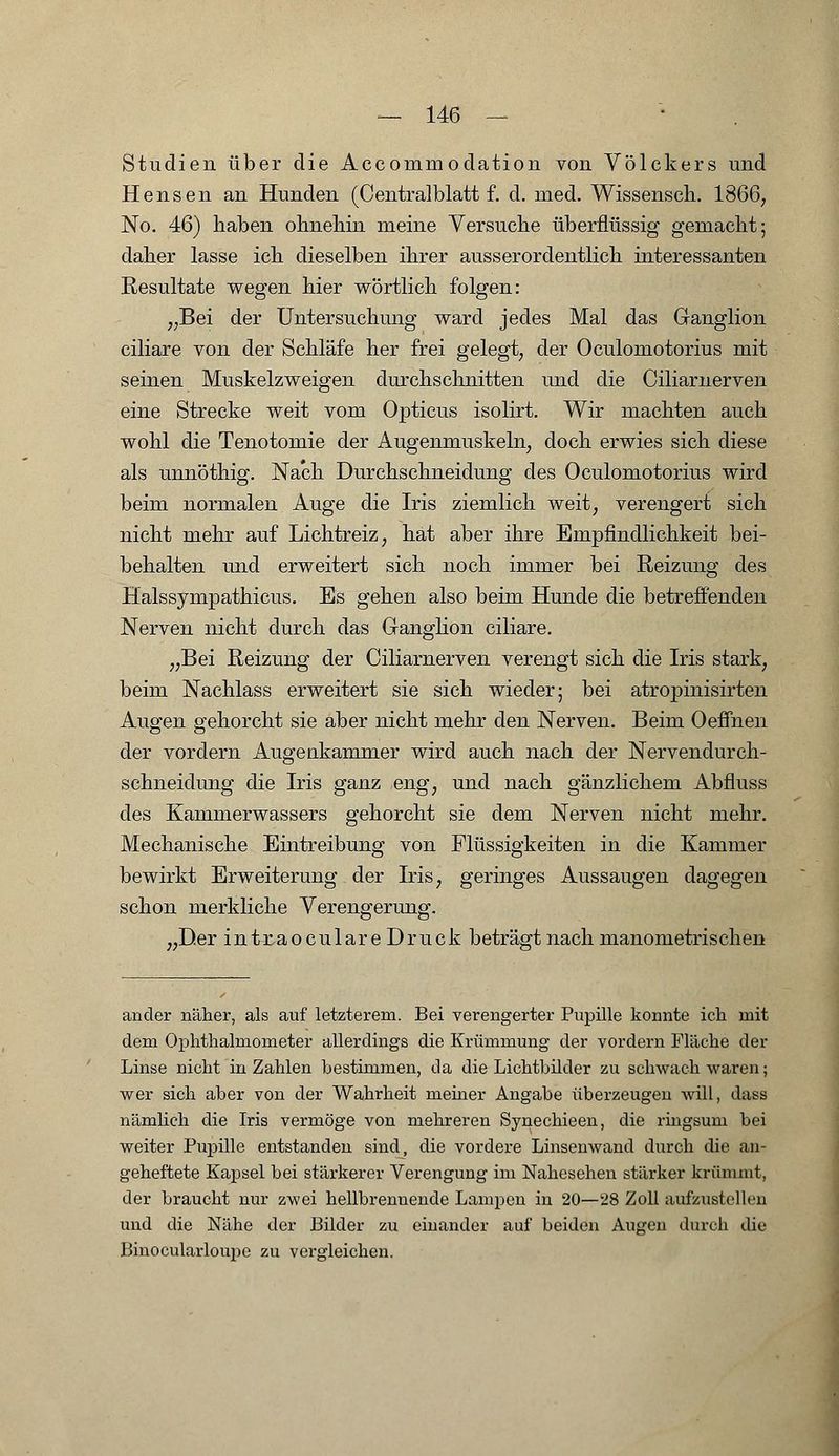 Studien über die Accommodation von Völckers und Hensen an Hunden (Centralblatt f. d. med. Wissensch. 1866, No. 46) haben ohnehin meine Versuche überflüssig gemacht; daher lasse ich dieselben ihrer ausserordentlich interessanten Resultate wegen hier wörtlich folgen: „Bei der Untersuchung ward jedes Mal das Ganglion ciliare von der Schläfe her frei gelegt, der Oculomotorius mit seinen Muskelzweigen durchschnitten und die Ciliarnerven eine Strecke weit vom Opticus isolirt. Wir machten auch wohl die Tenotomie der Augenmuskeln, doch erwies sich diese als unnöthig. Nach Durchschneidung des Oculomotorius wird beim normalen Auge die Iris ziemlich weit; verengert sich nicht mehr auf Lichtreiz, hat aber ihre Empfindlichkeit bei- behalten und erweitert sich noch immer bei Reizung des Halssympathicus. Es gehen also beim Hunde die betreffenden Nerven nicht durch das Ganglion ciliare. „Bei Reizung der Ciliarnerven verengt sich die Iris stark, beim Nachlass erweitert sie sich wieder; bei atropinisirten Augen gehorcht sie aber nicht mehr den Nerven. Beim Oeffnen der vordem Augenkammer wird auch nach der Nervendurch- schneidung die Iris ganz eng, und nach gänzlichem Abfluss des Kammerwassers gehorcht sie dem Nerven nicht mehr. Mechanische Eintreibung von Flüssigkeiten in die Kammer bewirkt Erweiterung der Iris, geringes Aussaugen dagegen schon merkliche Verengerung. Der intraoculare Druck beträgt nach manometrischen }}* ander näher, als auf letzterem. Bei verengerter Pupille konnte ich mit dem Ophthalmometer allerdings die Krümmung der vordem Fläche der Linse nicht in Zahlen bestimmen, da die Lichtbilder zu schwach waren; wer sich aber von der Wahrheit meiner Angabe überzeugen will, dass nämlich die Iris vermöge von mehreren Synechieen, die ringsum bei weiter Pupille entstanden sind, die vordere Linsenwand durch die an- geheftete Kapsel bei stärkerer Verengung im Nahesehen stärker krümmt, der braucht nur zwei hellbrennende Lampen in 20—28 Zoll aufzustellen und die Nähe der Bilder zu einander auf beiden Augen durch die Binocularloupe zu vergleichen.
