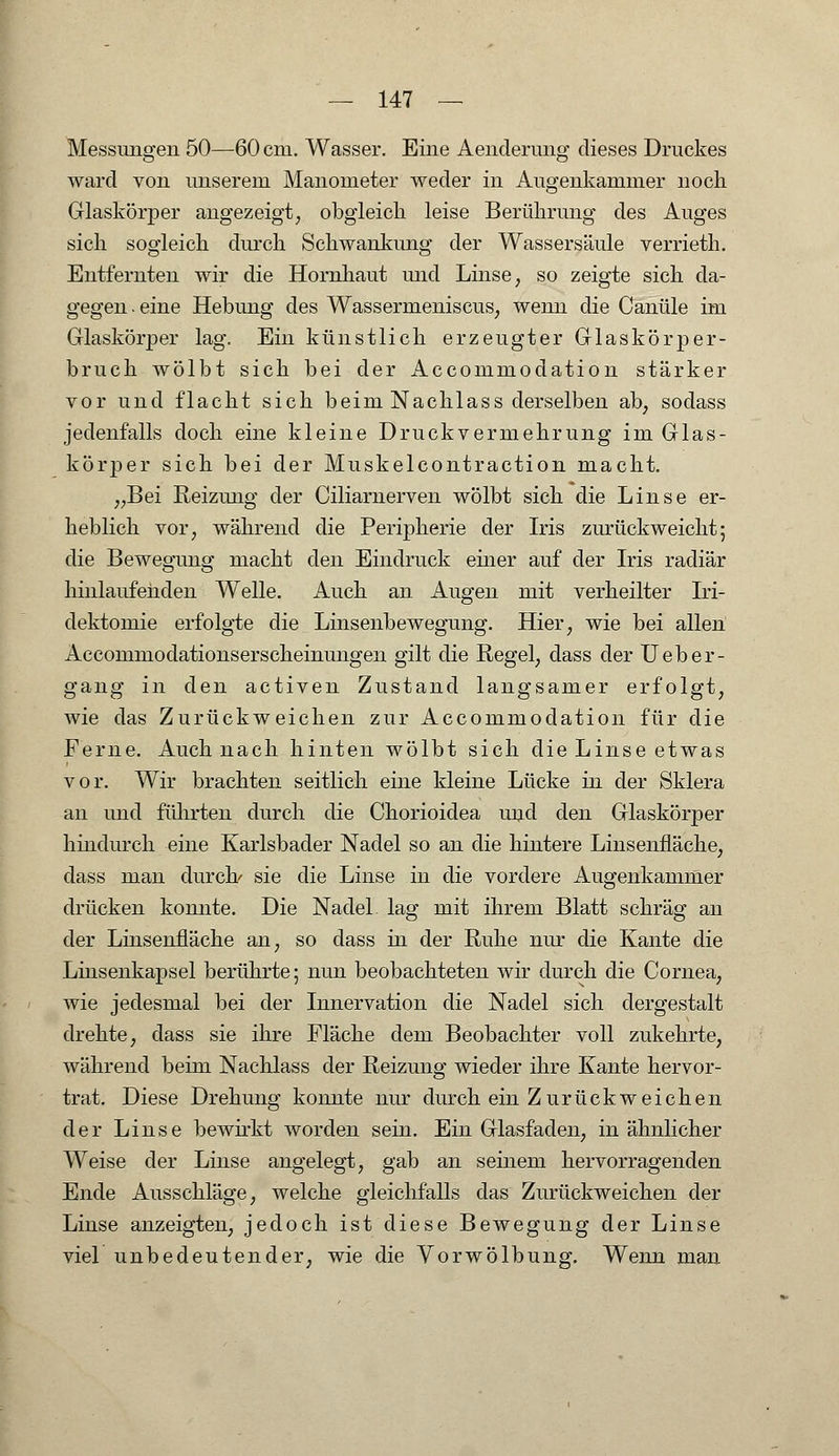 Messungen 50—60 cm. Wasser. Eine Aenderung dieses Druckes ward von unserem Manometer weder in Augenkammer noch Glaskörper angezeigt, obgleich leise Berührung des Auges sich sogleich durch Schwankimg der Wassersäule verrieth. Entfernten wir die Hornhaut und Linse, so zeigte sich da- gegen . eine Hebung des Wassernieniscus, wenn die Canüle im Glaskörper lag. Ein künstlich erzeugter Glaskörper- bruch wölbt sich bei der Accommodation stärker vor und flacht sich beim Nachlass derselben ab, sodass jedenfalls doch eine kleine Druckvermehrung im Glas- körper sich bei der Muskelcontraction macht. „Bei Reizung der Ciliarnerven wölbt sich die Linse er- heblich vor, während die Peripherie der Iris zurückweicht; die Bewegung macht den Eindruck einer auf der Iris radiär hinlaufenden Welle. iVuch an Augen mit verheilter Iri- dektomie erfolgte die Linsenbewegung. Hier, wie bei allen Accommodationserscheinungen gilt die Regel, dass der Ueber- gang in den activen Zustand langsamer erfolgt, wie das Zurückweichen zur Accommodation für die Ferne. Auch nach hinten wölbt sich die Linse etwas vor. Wir brachten seitlich eine kleine Lücke in der Sklera an und führten durch die Chorioidea und den Glaskörper hindurch eine Karlsbader Nadel so an die hintere Linsenfläche, dass man durch/ sie die Linse in die vordere Augenkammer drücken konnte. Die Nadel lag mit ihrem Blatt schräg au der Linsenfläche an, so dass in der Ruhe nur die Kante die Linsenkapsel berührte; nun beobachteten wir durch die Cornea, wie jedesmal bei der Innervation die Nadel sich dergestalt drehte, dass sie ihre Fläche dem Beobachter voll zukehrte, während beim Nachlass der Reizung wieder ihre Kante hervor- trat. Diese Drehung konnte nur durch ein Zurückweichen der Linse bewirkt worden sein. Ein Glasfaden, in ähnlicher Weise der Linse angelegt, gab an seinem hervorragenden Ende Ausschläge, welche gleichfalls das Zurückweichen der Linse anzeigten, jedoch ist diese Bewegung der Linse viel unbedeutender, wie die Vorwölbung. Wenn man