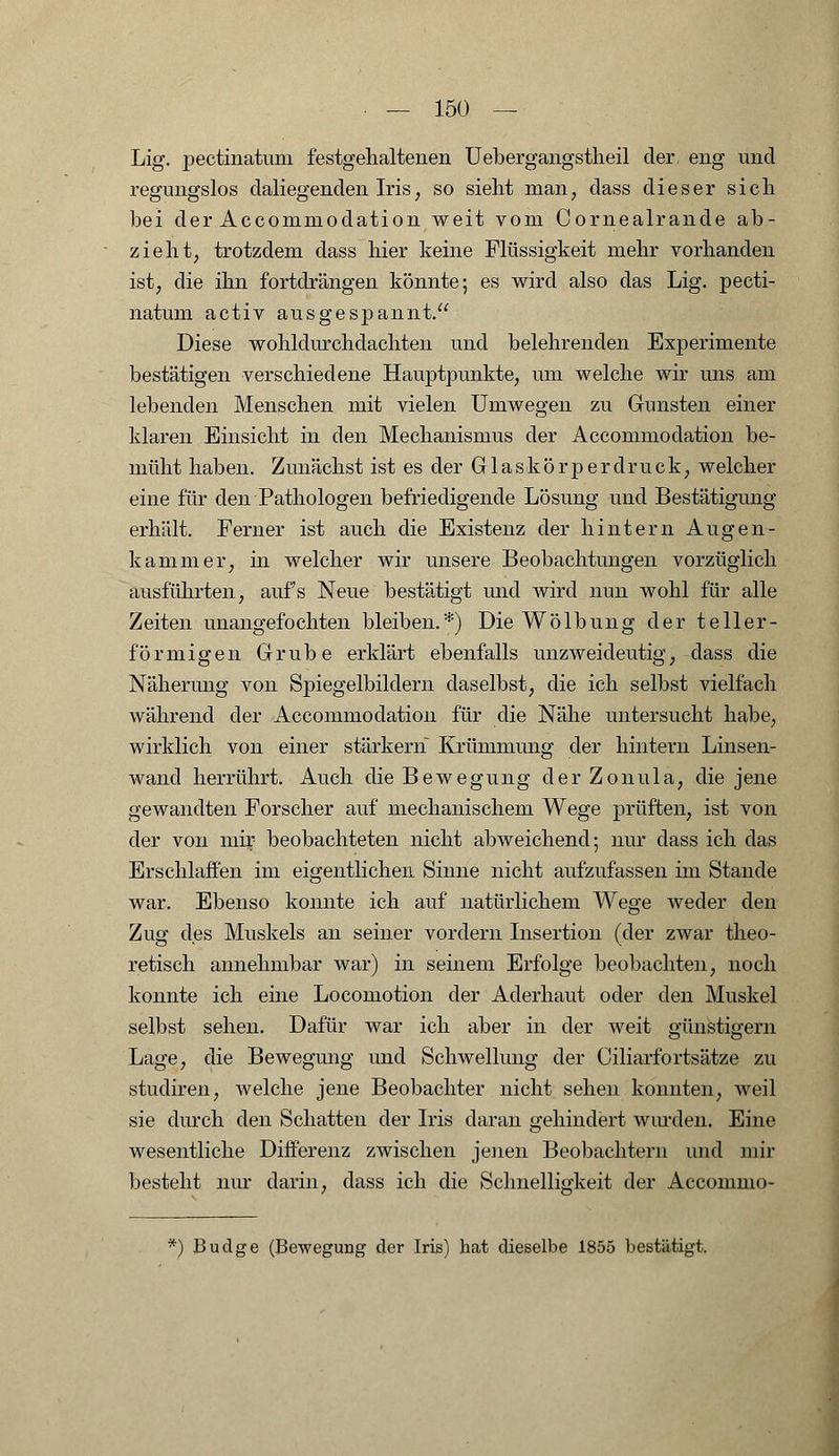 Lig. pectinatum festgehaltenen Uebergangstheil der eng und regungslos daliegenden Iris, so sieht man, dass dieser sich bei der Accommodation weit vom Cornealrande ab- zieht, trotzdem dass hier keine Flüssigkeit mehr vorhanden ist, die ihn fortdrängen könnte; es wird also das Lig. pecti- natum activ ausgespannt. Diese wohldurchdachten und belehrenden Experimente bestätigen verschiedene Hauptpunkte, um welche wir uns am lebenden Menschen mit vielen Umwegen zu Gunsten einer klaren Einsicht in den Mechanismus der Accommodation be- müht haben. Zunächst ist es der Glaskörperdruck, welcher eine für den Pathologen befriedigende Lösung und Bestätigung erhält. Ferner ist auch die Existenz der hintern Augen- kammer, in welcher wir unsere Beobachtungen vorzüglich ausführten, aufs Neue bestätigt und wird nun wohl für alle Zeiten unangefochten bleiben.*) Die Wölbung der teller- förmigen Grube erklärt ebenfalls unzweideutig, dass die Näherung von Spiegelbildern daselbst, die ich selbst vielfach während der Accommodation für die Nähe untersucht habe, wirklich von einer starkem Krümmung der hintern Linsen- wand herrührt. Auch die Bewegung derZonula, die jene gewandten Forscher auf mechanischem Wege prüften, ist von der von mir beobachteten nicht abweichend; nur dass ich das Erschlaffen im eigentlichen Sinne nicht aufzufassen im Stande war. Ebenso konnte ich auf natürlichem Wege weder den Zug des Muskels an seiner vordem Insertion (der zwar theo- retisch annehmbar war) in seinem Erfolge beobachten, noch konnte ich eine Locomotion der Aderhaut oder den Muskel selbst sehen. Dafür war ich aber in der weit günstigem Lage, die Bewegung und Schwellung der Ciliarfortsätze zu studiren, welche jene Beobachter nicht sehen konnten, weil sie durch den Schatten der Iris daran gehindert winden. Eine wesentliche Differenz zwischen jenen Beobachtern und mir besteht nur darin, dass ich die Schnelligkeit der Acconmio- *) Budge (Bewegung der Iris) hat dieselbe 1855 bestätigt.