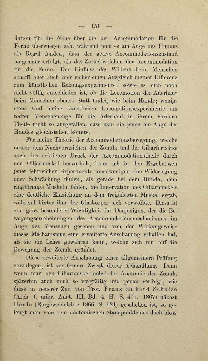 dation für die Nähe über die der Aceommodation für die Ferne überwiegen sah; während jene es am Auge des Hundes als Regel fanden; dass der active Accommodationszustand langsamer erfolgt, als das Zurückweichen der Aceommodation für die Ferne. Der Einfluss des Willens beim Menschen schafft aber auch hier sicher einen Ausgleich meiner Differenz zum künstlichen Reizungsexperimente, sowie es auch noch nicht völlig entschieden ist, ob die Locomotion der Aderhaut beim Menschen ebenso Statt findet, wie beim Hunde; wenig- stens sind meine künstlichen Locomotionsexperimente am todten Menschenauge für die Aderhaut in ihrem vordem Theile nicht so ausgefallen, dass man sie jenen am Auge des Hundes gleichstellen könnte. Für meine Theorie der Acconimodationsbewegung, welche ausser dem Nachvornziehen der Zonula und der Ciliarfortsätze auch den seitlichen Druck der Accommodationstheile durch den Ciliarmuskel hervorhob, kann ich in den Ergebnissen jener lehrreichen Ex|3erimente umsoweniger eine Widerlegung oder Schwächung finden, als gerade bei dem Hunde, dem ringförmige Muskeln fehlen, die Innervation des Ciliarmuskels eine deutliche Einziehung an dem freigelegten Muskel ergab, während hinter ihm der Glaskörper sich vorwölbte. Diess ist von ganz besonderer Wichtigkeit für Denjenigen, der die Be- wegungserscheinungen des Accommodationsmechanismus im Auge des Menschen gesehen und von der Wirkungsweise dieses Mechanismus eine erweiterte Anschauung erhalten hat, als sie die Lehre gewähren kann, welche sich nur auf die Bewegung der Zonula gründet. Diese erweiterte Anschauung einer allgemeinern Prüfung vorzulegen, ist der fernere Zweck dieser Abhandlung. Denn wenn man den Ciliarmuskel nebst der Anatomie der Zonula späterhin auch noch so sorgfältig und genau verfolgt, wie diess in neuerer Zeit von Prof. Franz Eilhard Schulze (Arch. f. mikr. Anat. III. Bd. 4. H. S. 477. 1867) nächst Henle (Eingeweidelehre 1866. S. 624) geschehen ist, so ge- langt man vom rein anatomischen Standpunkte aus doch bloss