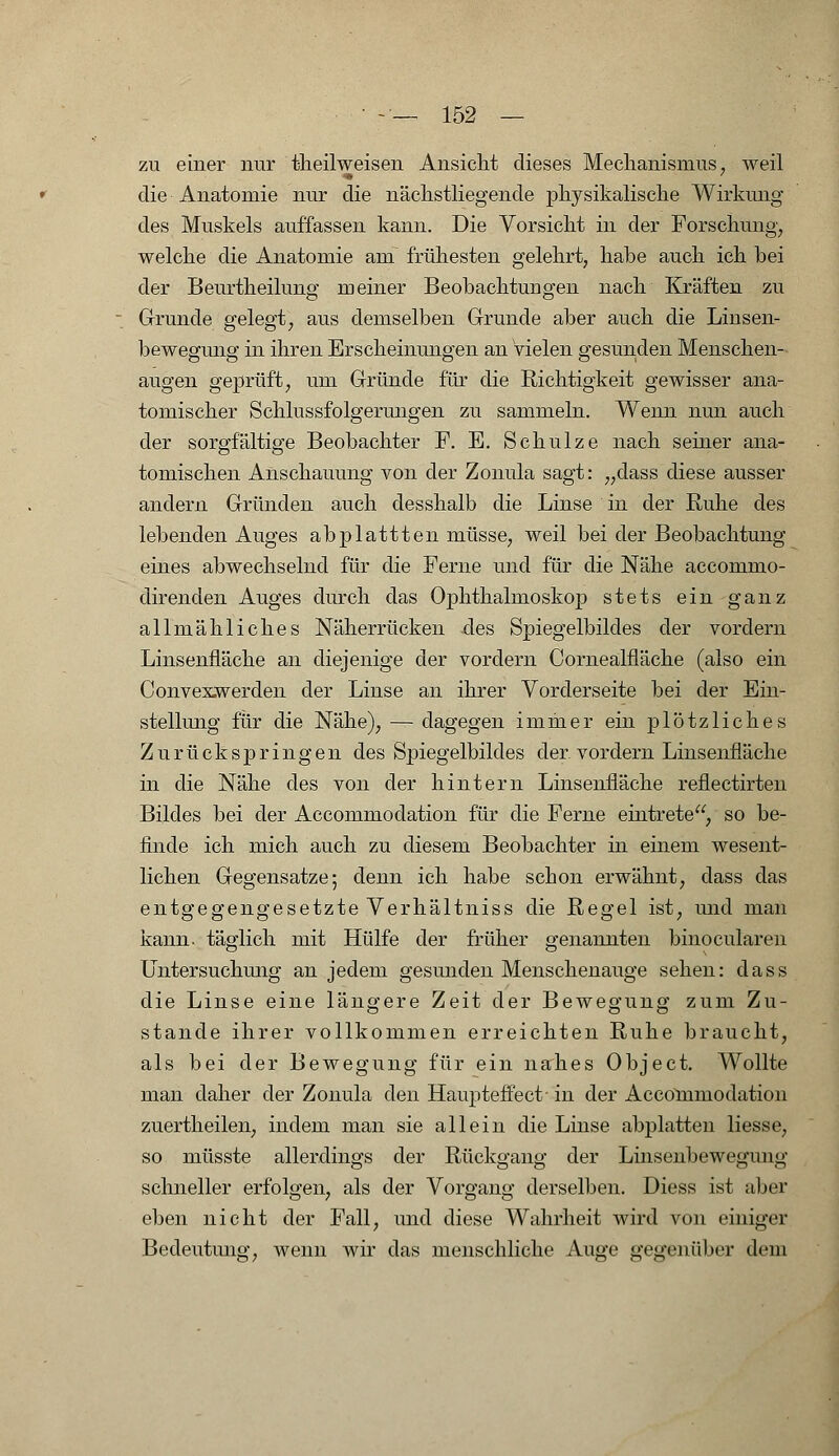 zu einer nur theilweisen Ansicht dieses Mechanismus, weil die Anatomie nur die nächstliegende physikalische Wirkung des Muskels auffassen kann. Die Vorsicht in der Forschung, welche die Anatomie am frühesten gelehrt, habe auch ich bei der Beurtheilung meiner Beobachtungen nach Kräften zu Grunde gelegt, aus demselben Grunde aber auch die Linsen- bewegung in ihren Erscheinungen an Vielen gesunden Menschen- augen geprüft, um Gründe für die Richtigkeit gewisser ana- tomischer Schlussfolgerungen zu sammeln. Wenn nun auch der sorgfältige Beobachter F. E. Schulze nach seiner ana- tomischen Anschauung von der Zonula sagt: „dass diese ausser andern Gründen auch desshalb die Linse in der Ruhe des lebenden Auges abplattten müsse, weil bei der Beobachtung eines abwechselnd für die Ferne und für die Nähe accommo- direnden Auges durch das Ophthalmoskop stets ein ganz allmähliches Näherrücken des Spiegelbildes der vordem Linsenfläche an diejenige der vordem Cornealfläche (also ein Conveswerden der Linse an ihrer Vorderseite bei der Ein- stellung für die Nähe), — dagegen immer ein plötzliches Zurückspringen des Spiegelbildes der vordem Linsenfiäche in die Nähe des von der hintern Linsenfiäche reflectirten Bildes bei der Accommodation für die Ferne eintrete, so be- finde ich mich auch zu diesem Beobachter in einem wesent- lichen Gegensatze; denn ich habe schon erwähnt, dass das entgegengesetzte Verhältniss die Regel ist, und man kann, täglich mit Hülfe der früher genannten binocularen Untersuchung an jedem gesunden Menschenauge sehen: dass die Linse eine längere Zeit der Bewegung zum Zu- stande ihrer vollkommen erreichten Ruhe braucht, als bei der Bewegung für ein nahes Object. Wollte man daher der Zonula den Haupteffect' in der Accommodation zuertheilen, indem man sie allein die Linse abplatten liesse, so müsste allerdings der Rückgang der Linsenbewegiing schneller erfolgen, als der Vorgang derselben. Diess ist aber eben nicht der Fall, und diese Wahrheit wird von einiger Bedeutimg, wenn wir das menschliche Auge gegenüber dem