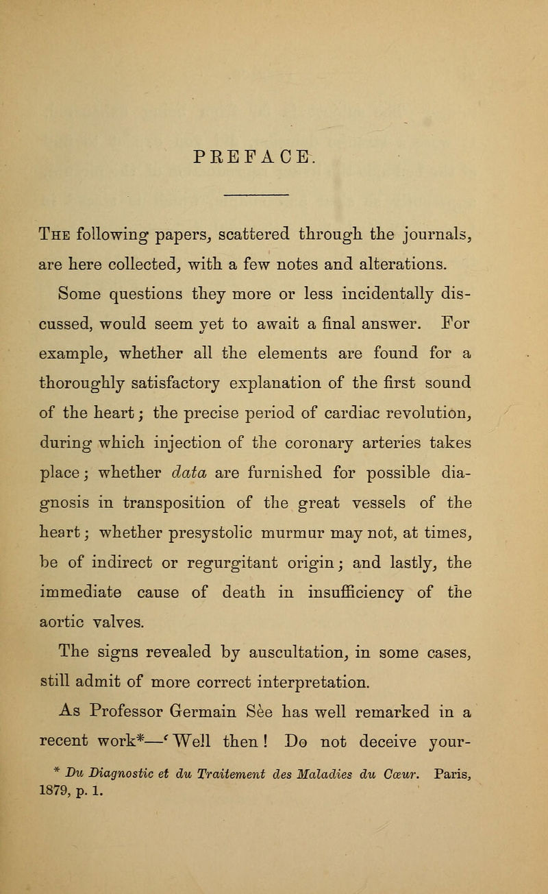 PREFACE. The following papers, scattered through the journals, are here collected, with a few notes and alterations. Some questions they more or less incidentally dis- cussed, would seem yet to await a final answer. For example, whether all the elements are found for a thoroughly satisfactory explanation of the first sound of the heart; the precise period of cardiac revolution, during which injection of the coronary arteries takes place; whether data are furnished for possible dia- gnosis in transposition of the great vessels of the heart; whether presystolic murmur may not, at times, be of indirect or regurgitant origin; and lastly, the immediate cause of death in insufficiency of the aortic valves. The signs revealed by auscultation, in some cases, still admit of more correct interpretation. As Professor Germain See has well remarked in a recent work*—' Weil then ! Do not deceive your- * Du Diagnostic et du Traitement des Maladies du Cozur. Paris,