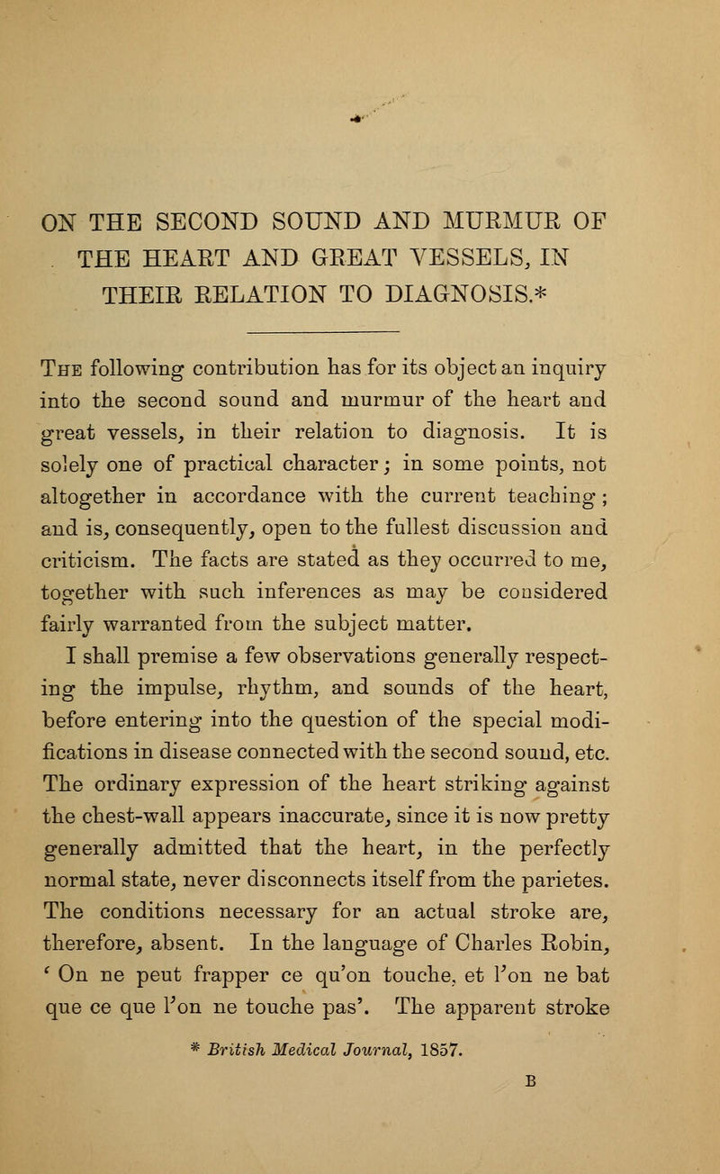 ON THE SECOND SOUND AND MURMUR OF THE HEART AND GREAT VESSELS, IN THEIR RELATION TO DIAGNOSIS.* The following contribution has for its object an inquiry into the second sound and murmur of the heart and great vessels, in their relation to diagnosis. It is solely one of practical character; in some points, not altogether in accordance with the current teaching ; and is, consequently, open to the fullest discussion and criticism. The facts are stated as they occurred to me, together with such inferences as may be considered fairly warranted from the subject matter. I shall premise a few observations generally respect- ing the impulse, rhythm, and sounds of the heart, before entering into the question of the special modi- fications in disease connected with the second sound, etc. The ordinary expression of the heart striking against the chest-wall appears inaccurate, since it is now pretty generally admitted that the heart, in the perfectly normal state, never disconnects itself from the parietes. The conditions necessary for an actual stroke are, therefore, absent. In the language of Charles Robin, ( On ne peut frapper ce qu'on touche, et Fon ne bat que ce que Fon ne touche pas'. The apparent stroke * British Medical Journal, 1857. B