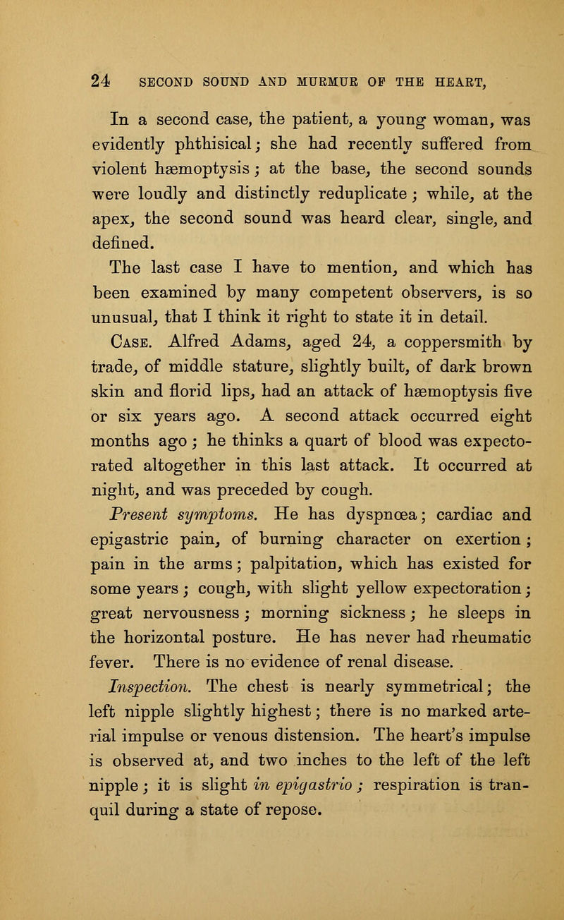 In a second case, the patient, a young woman, was evidently phthisical; she had recently suffered from violent haemoptysis; at the base, the second sounds were loudly and distinctly reduplicate ; while, at the apex, the second sound was heard clear, single, and defined. The last case I have to mention, and which has been examined by many competent observers, is so unusual, that I think it right to state it in detail. Case. Alfred Adams, aged 24, a coppersmith by trade, of middle stature, slightly built, of dark brown skin and florid lips, had an attack of haemoptysis five or six years ago. A second attack occurred eight months ago; he thinks a quart of blood was expecto- rated altogether in this last attack. It occurred at night, and was preceded by cough. Present symptoms. He has dyspnoea; cardiac and epigastric pain, of burning character on exertion; pain in the arms; palpitation, which has existed for some years ; cough, with slight yellow expectoration; great nervousness ; morning sickness; he sleeps in the horizontal posture. He has never had rheumatic fever. There is no evidence of renal disease. Inspection. The chest is nearly symmetrical; the left nipple slightly highest; there is no marked arte- rial impulse or venous distension. The heart's impulse is observed at, and two inches to the left of the left nipple; it is slight in epigastrio ; respiration is tran- quil during a state of repose.