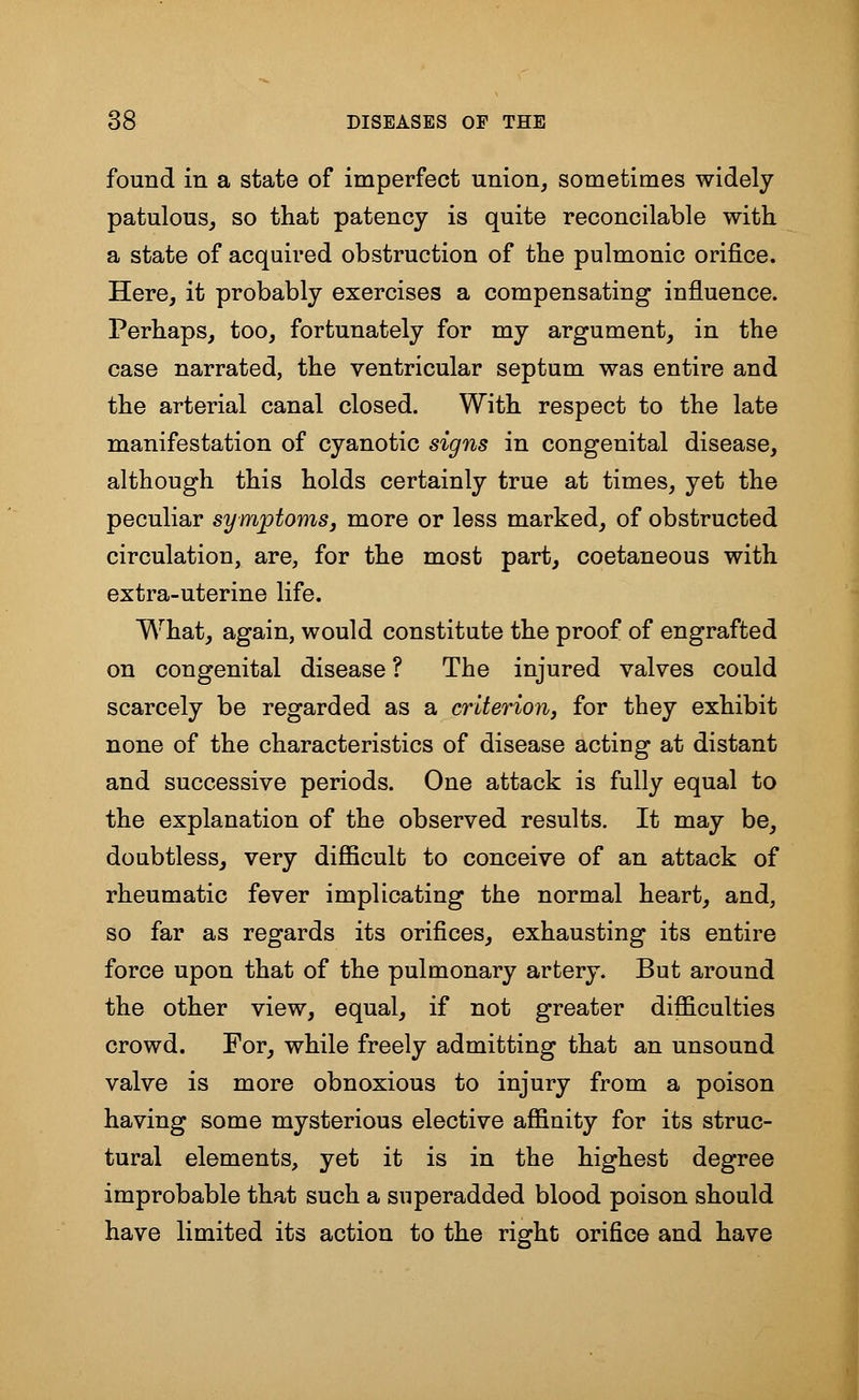 found in a state of imperfect union, sometimes widely patulous, so that patency is quite reconcilable with a state of acquired obstruction of the pulmonic orifice. Here, it probably exercises a compensating influence. Perhaps, too, fortunately for my argument, in the case narrated, the ventricular septum was entire and the arterial canal closed. With respect to the late manifestation of cyanotic signs in congenital disease, although this holds certainly true at times, yet the peculiar symptoms, more or less marked, of obstructed circulation, are, for the most part, coetaneous with extra-uterine life. What, again, would constitute the proof of engrafted on congenital disease ? The injured valves could scarcely be regarded as a criterion, for they exhibit none of the characteristics of disease acting at distant and successive periods. One attack is fully equal to the explanation of the observed results. It may be, doubtless, very difficult to conceive of an attack of rheumatic fever implicating the normal heart, and, so far as regards its orifices, exhausting its entire force upon that of the pulmonary artery. But around the other view, equal, if not greater difficulties crowd. For, while freely admitting that an unsound valve is more obnoxious to injury from a poison having some mysterious elective affinity for its struc- tural elements, yet it is in the highest degree improbable that such a superadded blood poison should have limited its action to the right orifice and have