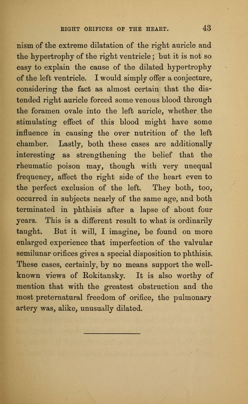 nism of the extreme dilatation of the right auricle and the hypertrophy of the right ventricle; but it is not so easy to explain the cause of the dilated hypertrophy of the left ventricle. I would simply offer a conjecture, considering the fact as almost certain that the dis- tended right auricle forced some venous blood through the foramen ovale into the left auricle, whether the stimulating effect of this blood might have some influence in causing the over nutrition of the left chamber. Lastly, both these cases are additionally interesting as strengthening the belief that the rheumatic poison may, though with very unequal frequency, affect the right side of the heart even to the perfect exclusion of the left. They both, too, occurred in subjects nearly of the same age, and both terminated in phthisis after a lapse of about four years. This is a different result to what is ordinarily taught. But it will, I imagine, be found on more enlarged experience that imperfection of the valvular semilunar orifices gives a special disposition to phthisis. These cases, certainly, by no means support the well- known views of Rokitansky. It is also worthy of mention that with the greatest obstruction and the most preternatural freedom of orifice, the pulmonary artery was, alike, unusually dilated.
