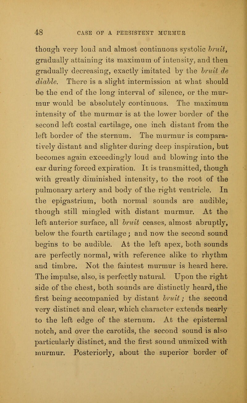 though very loud and almost continuous systolic bruit, gradually attaining its maximum of intensity, and then gradually decreasing, exactly imitated by the bruit de diable. There is a slight intermission at what should be the end of the long interval of silence, or the mur- mur would be absolutely continuous. The maximum intensity of the murmur is at the lower border of the second left costal cartilage, one inch distant from the left border of the sternum. The murmur is compara- tively distant and slighter during deep inspiration, but becomes again exceedingly loud and blowing into the ear during forced expiration. It is transmitted, though with greatly diminished intensity, to the root of the pulmonary artery and body of the right ventricle. In the epigastrium, both normal sounds are audible, though still mingled with distant murmur. At the left anterior surface, all bruit ceases, almost abruptly, below the fourth cartilage; and now the second sound begins to be audible. At the left apex, both sounds are perfectly normal, with reference alike to rhythm and timbre. Not the faintest murmur is heard here. The impulse, also, is perfectly natural. Upon the right side of the chest, both sounds are distinctly heard, the first being accompanied by distant bruit; the second very distinct and clear, which character extends nearly to the left edge of the sternum. At the episternal notch, and over the carotids, the second sound is also particularly distinct, and the first sound unmixed with murmur. Posteriorly, about the superior border of