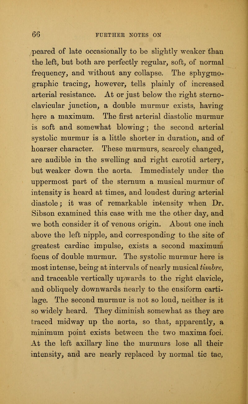 peared of late occasionally to be slightly weaker than the left, but both are perfectly regular, soft, of normal frequency, and without any collapse. The sphygmo- graphic tracing, however, tells plainly of increased arterial resistance. At or just below the right sterno- clavicular junction, a double murmur exists, having here a maximum. The first arterial diastolic murmur is soft and somewhat blowing; the second arterial systolic murmur is a little shorter in duration, and of hoarser character. These murmurs, scarcely changed, are audible in the swelling and right carotid artery, but weaker down the aorta. Immediately under the uppermost part of the sternum a musical murmur of intensity is heard at times, and loudest during arterial diastole; it was of remarkable intensity when Dr. Sibson examined this case with me the other day, and we both consider it of venous origin. About one inch above the left nipple, and corresponding to the site of greatest cardiac impulse, exists a second maximum focus of double murmur. The systolic murmur here is most intense, being at intervals of nearly musical timbre, and traceable vertically upwards to the right clavicle, and obliquely downwards nearly to the ensiform carti- lage. The second murmur is not so loud, neither is it so widely heard. They diminish somewhat as they are traced midway up the aorta, so that, apparently, a minimum point exists between the two maxima foci. At the left axillary line the murmurs lose all their intensity, and are nearly replaced by normal tic tac,
