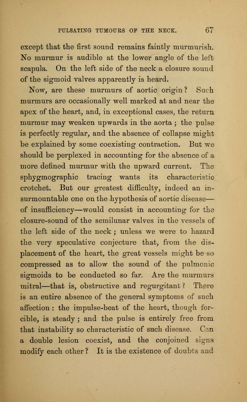 except that the first sound remains faintly murmurish. No murmur is audible at the lower angle of the left scapula. On the left side of the neck a closure sound of the sigmoid valves apparently is heard. Now, are these murmurs of aortic origin ? Such murmurs are occasionally well marked at and near the apex of the heart, and, in exceptional cases, the return murmur may weaken upwards in the aorta; the pulse is perfectly regular, and the absence of collapse might be explained by some coexisting contraction. But we should be perplexed in accounting for the absence of a more defined murmur with the upward current. The sphygmographic tracing wants its characteristic^ crotchet. But our greatest difficulty, indeed an in- surmountable one on the hypothesis of aortic disease— of insufficiency—would consist in accounting for the closure-sound of the semilunar valves in the vessels of the left side of the neck ; unless we were to hazard the very speculative conjecture that, from the dis- placement of the heart, the great vessels might be «o compressed as to allow the sound of the pulmonic sigmoids to be conducted so far. Are the murmurs mitral—that is, obstructive and regurgitant ? There is an entire absence of the general symptoms of such affection : the impulse-beat of the heart, though for- cible, is steady ; and the pulse is entirely free from that instability so characteristic of such disease. Can a double lesion coexist, and the conjoined signs modify each other ? It is the existence of doubts and