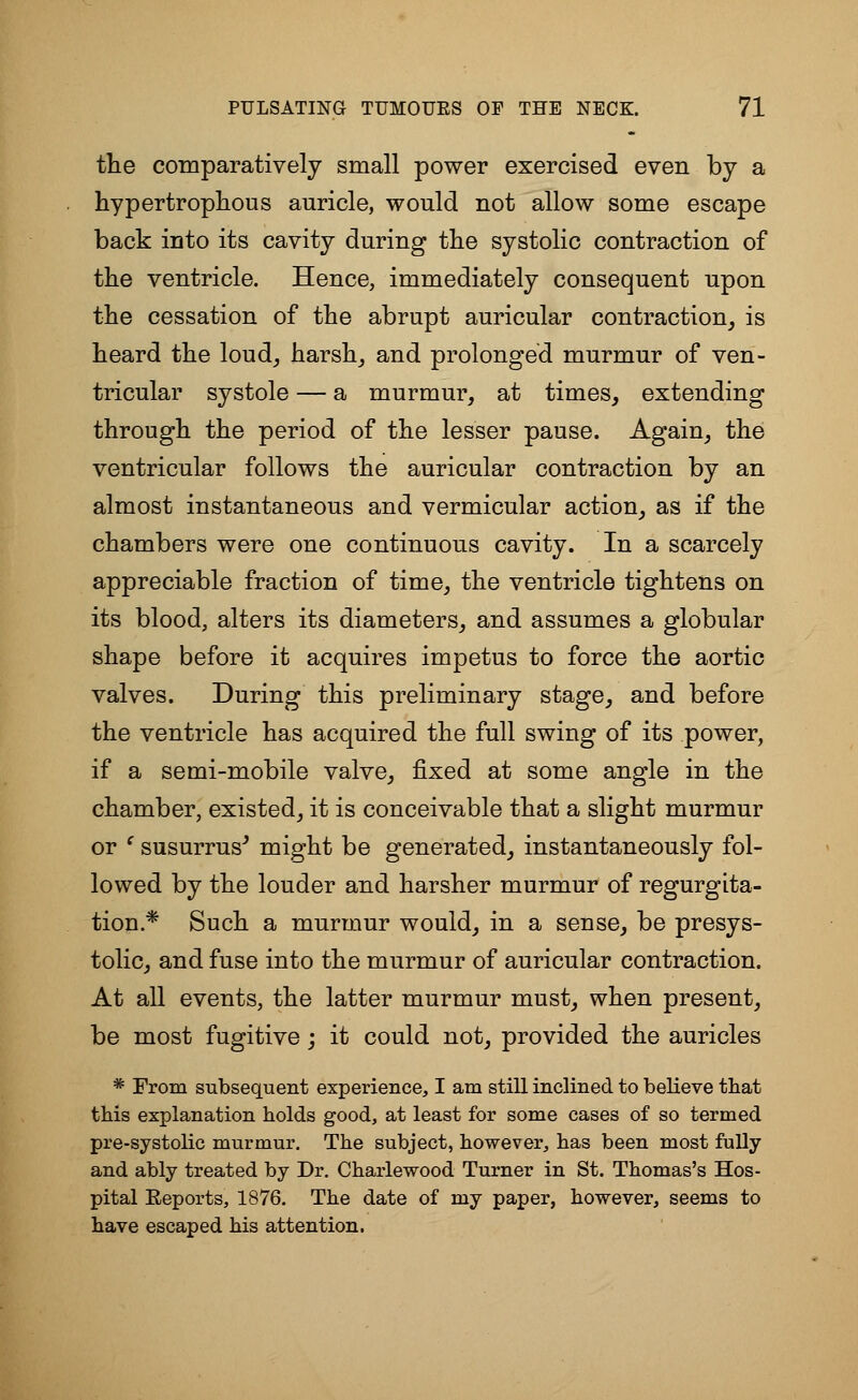 the comparatively small power exercised even by a hypertrophous auricle, would not allow some escape back into its cavity during the systolic contraction of the ventricle. Hence, immediately consequent upon the cessation of the abrupt auricular contraction, is heard the loud, harsh, and prolonged murmur of ven- tricular systole — a murmur, at times, extending through the period of the lesser pause. Again, the ventricular follows the auricular contraction by an almost instantaneous and vermicular action, as if the chambers were one continuous cavity. In a scarcely appreciable fraction of time, the ventricle tightens on its blood, alters its diameters, and assumes a globular shape before it acquires impetus to force the aortic valves. During this preliminary stage, and before the ventricle has acquired the full swing of its power, if a semi-mobile valve, fixed at some angle in the chamber, existed, it is conceivable that a slight murmur or e susurrus' might be generated, instantaneously fol- lowed by the louder and harsher murmur of regurgita- tion.* Such a murmur would, in a sense, be presys- tolic, and fuse into the murmur of auricular contraction. At all events, the latter murmur must, when present, be most fugitive; it could not, provided the auricles * From subsequent experience, I am still inclined to believe that this explanation holds good, at least for some cases of so termed pre-systolic murmur. The subject, however, has been most fully and ably treated by Dr. Charlewood Turner in St. Thomas's Hos- pital Eeports, 1876. The date of my paper, however, seems to have escaped his attention.