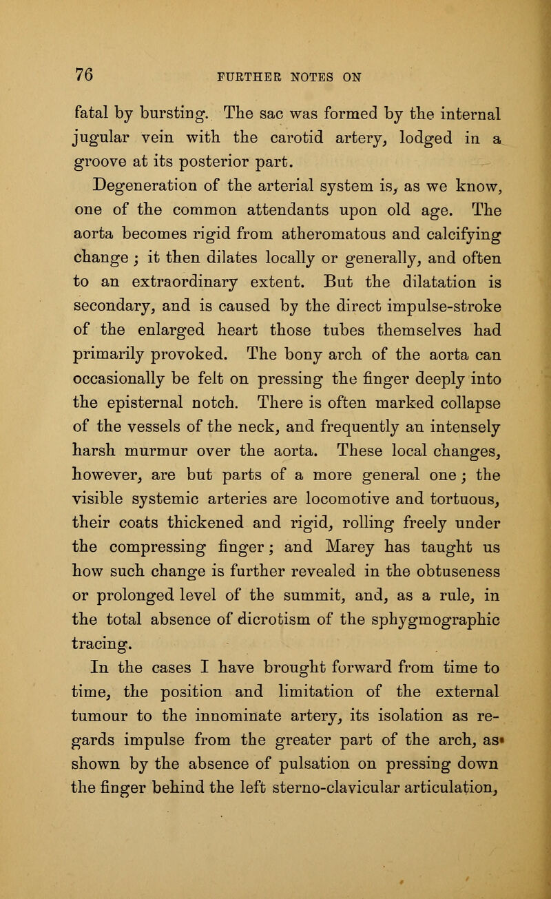 fatal by bursting. The sac was formed by the internal jugular vein with the carotid artery, lodged in a groove at its posterior part. Degeneration of the arterial system is, as we know, one of the common attendants upon old age. The aorta becomes rigid from atheromatous and calcifying change ; it then dilates locally or generally, and often to an extraordinary extent. But the dilatation is secondary, and is caused by the direct impulse-stroke of the enlarged heart those tubes themselves had primarily provoked. The bony arch of the aorta can occasionally be felt on pressing the finger deeply into the episternal notch. There is often marked collapse of the vessels of the neck, and frequently an intensely harsh murmur over the aorta. These local changes, however, are but parts of a more general one; the visible systemic arteries are locomotive and tortuous, their coats thickened and rigid, rolling freely under the compressing finger; and Marey has taught us how such change is further revealed in the obtuseness or prolonged level of the summit, and, as a rule, in the total absence of dicrotism of the sphygmographic tracing. In the cases I have brought forward from time to time, the position and limitation of the external tumour to the innominate artery, its isolation as re- gards impulse from the greater part of the arch, as* shown by the absence of pulsation on pressing down the finger behind the left sterno-clavicular articulation,