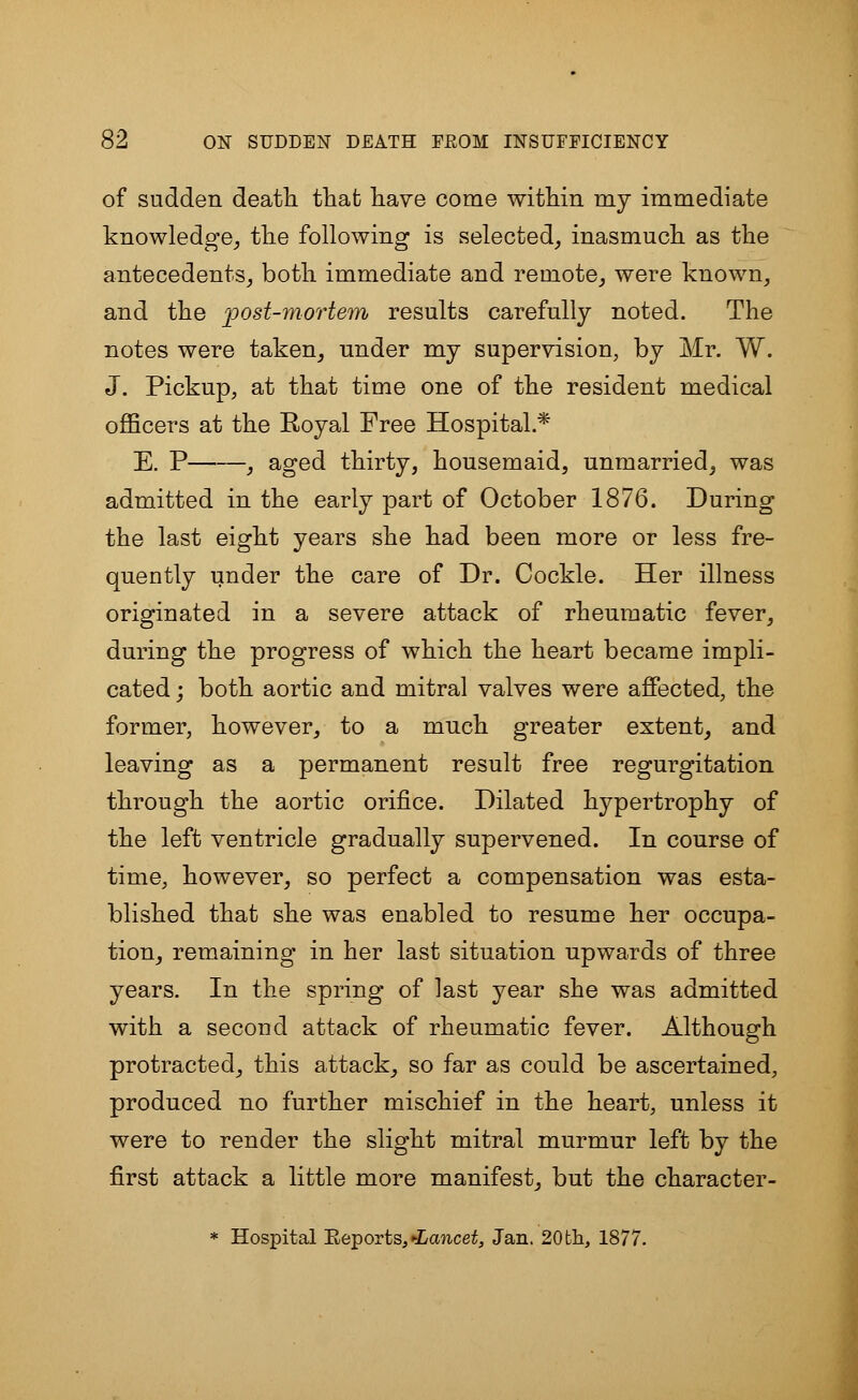 of sudden death that have come within my immediate knowledge, the following is selected, inasmuch as the antecedents, both immediate and remote, were known, and the post-mortem results carefully noted. The notes were taken, under my supervision, by Mr. W. J. Pickup, at that time one of the resident medical officers at the Royal Free Hospital.* E. P , aged thirty, housemaid, unmarried, was admitted in the early part of October 1876. During the last eight years she had been more or less fre- quently under the care of Dr. Cockle. Her illness originated in a severe attack of rheumatic fever, during the progress of which the heart became impli- cated ; both aortic and mitral valves were affected, the former, however, to a much greater extent, and leaving as a permanent result free regurgitation through the aortic orifice. Dilated hypertrophy of the left ventricle gradually supervened. In course of time, however, so perfect a compensation was esta- blished that she was enabled to resume her occupa- tion, remaining in her last situation upwards of three years. In the spring of last year she was admitted with a second attack of rheumatic fever. Although protracted, this attack, so far as could be ascertained, produced no further mischief in the heart, unless it were to render the slight mitral murmur left by the first attack a little more manifest, but the character- * Hospital Beports, Lancet, Jan. 20 th, 1877.