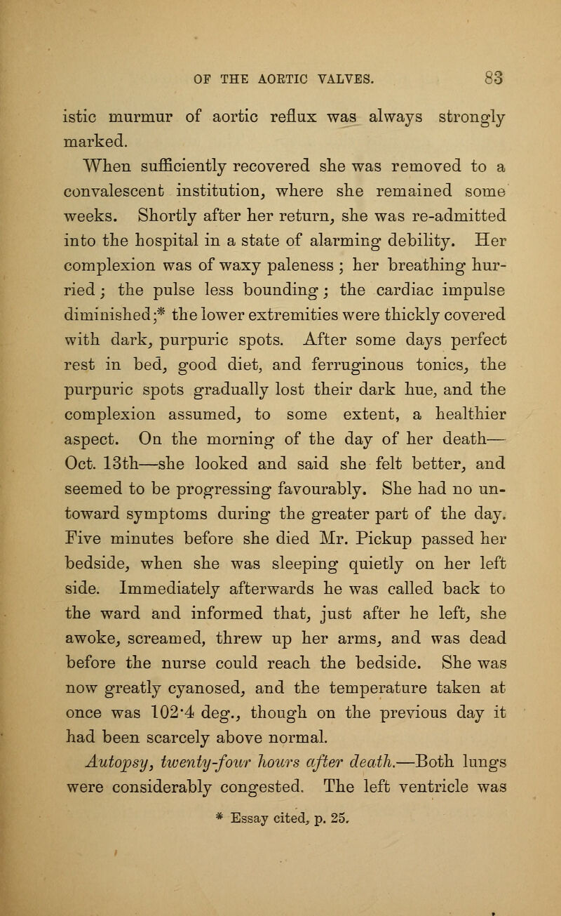 istic murmur of aortic reflux was always strongly marked. When sufficiently recovered she was removed to a convalescent institution, where she remained some weeks. Shortly after her return, she was re-admitted into the hospital in a state of alarming debility. Her complexion was of waxy paleness ; her breathing hur- ried ; the pulse less bounding; the cardiac impulse diminished;* the lower extremities were thickly covered with dark, purpuric spots. After some days perfect rest in bed, good diet, and ferruginous tonics, the purpuric spots gradually lost their dark hue, and the complexion assumed, to some extent, a healthier aspect. On the morning of the day of her death— Oct. 13th—she looked and said she felt better, and seemed to be progressing favourably. She had no un- toward symptoms during the greater part of the day. Five minutes before she died Mr. Pickup passed her bedside, when she was sleeping quietly on her left side. Immediately afterwards he was called back to the ward and informed that, just after he left, she awoke, screamed, threw up her arms, and was dead before the nurse could reach the bedside. She was now greatly cyanosed, and the temperature taken at once was 102*4 deg., though on the previous day it had been scarcely above normal. Autopsy, twenty-four hours after death.—Both lungs were considerably congested, The left ventricle was * Essay cited, p. 25,