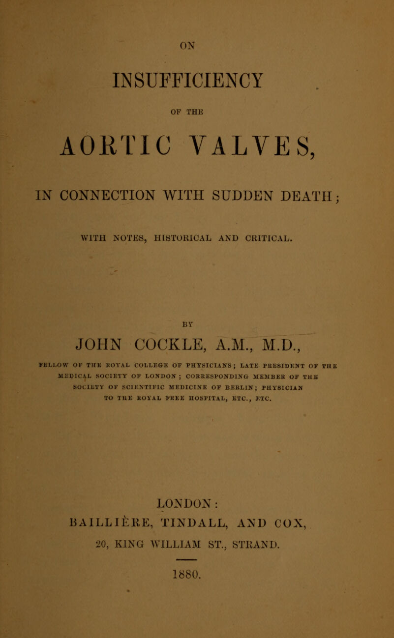 INSUFFICIENCY OF THE AOttTIC VALVES, IN CONNECTION WITH SUDDEN DEATH WITH NOTES, HISTORICAL AND CRITICAL. JOHN COCKLE, A.M., M.D., FSLLOW OF THK ROYAL COLLEGE OF PHYSICIANS; LATE PRESIDENT OF THE MEDICAL SOCIETY OF LONDON ; CORRESPONDING MEMBER OF THE SOCIETY OF SCIENTIFIC MEDICINE OF BERLIN; PHYSICIAN TO THE ROYAL FREE HOSPITAL, ETC., ETC. LONDON: BAILLIERE, TINDALL, AND COX, 20, KING WILLIAM ST., STRAND. 1880.