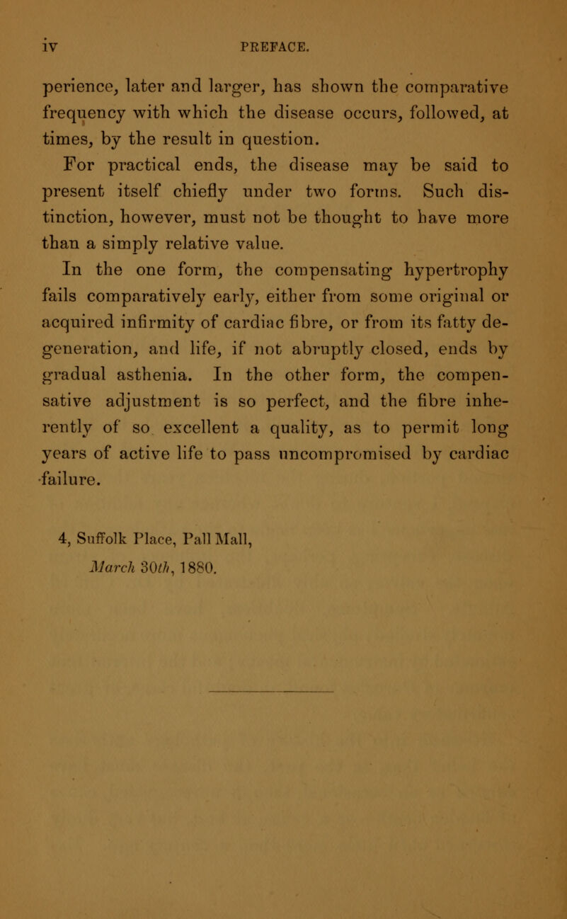 perience, later and larger, has shown the comparative frequency with which the disease occurs, followed, at times, by the result in question. For practical ends, the disease may be said to present itself chiefly under two forms. Such dis- tinction, however, must not be thought to have more than a simply relative value. In the one form, the compensating hypertrophy fails comparatively early, either from some original or acquired infirmity of cardiac fibre, or from its fatty de- generation, and life, if not abruptly closed, ends by gradual asthenia. In the other form, the compen- sative adjustment is so perfect, and the fibre inhe- rently of so excellent a quality, as to permit long years of active life to pass uncompromised by cardiac •failure. 4, Suffolk Place, Pall Mall, March 30th, 1880.