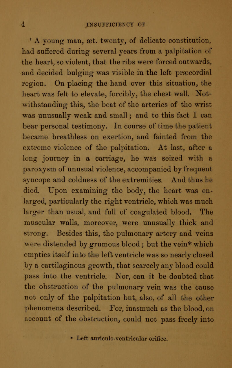 c A young man, aet. twenty, of delicate constitution, had suffered during several years from a palpitation of the heart, so violent, that the ribs were forced outwards, and decided bulging was visible in the left precordial region. On placing the hand over this situation, the heart was felt to elevate, forcibly, the chest wall. Not- withstanding this, the beat of the arteries of the wrist was unusually weak and small; and to this fact I can bear personal testimony. In course of time the patient became breathless on exertion, and fainted from the extreme violence of the palpitation. At last, after a long journey in a carriage, he was seized with a paroxysm of unusual violence, accompanied by frequent syncope and coldness of the extremities. And thus he died. Upon examining the body, the heart was en- larged, particularly the right ventricle, which was much larger than usual, and full of coagulated blood. The muscular walls, moreover, were unusually thick and strong. Besides this, the pulmonary artery and veins were distended by grumous blood; but the vein* which empties itself into the left ventricle was so nearly closed by a cartilaginous growth, that scarcely any blood could pass into the ventricle. Nor, can it be doubted that the obstruction of the pulmonary vein was the cause not only of the palpitation but, also, of all the other phenomena described. For, inasmuch as the blood, on account of the obstruction, could not pass freely into * Left auriculo-ventricular orifice.