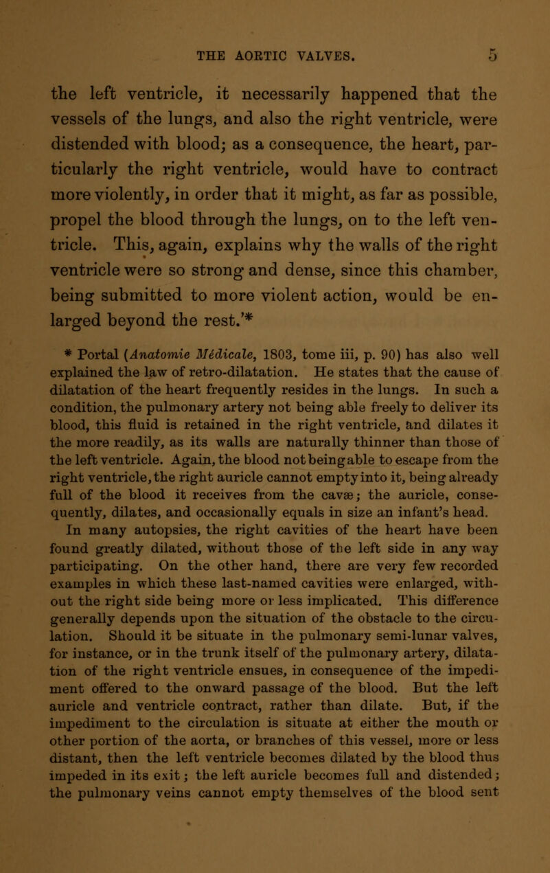 the left ventricle, it necessarily happened that the vessels of the lungs, and also the right ventricle, were distended with blood; as a consequence, the heart, par- ticularly the right ventricle, would have to contract more violently, in order that it might, as far as possible, propel the blood through the lungs, on to the left ven- tricle. This, again, explains why the walls of the right ventricle were so strong and dense, since this chamber, being submitted to more violent action, would be en- larged beyond the rest/* * Portal (Anatomie Medicale, 1803, tome iii, p. 90) has also well explained the law of retro-dilatation. He states that the cause of dilatation of the heart frequently resides in the lungs. In such a condition, the pulmonary artery not being able freely to deliver its blood, this fluid is retained in the right ventricle, and dilates it the more readily, as its walls are naturally thinner than those of the left ventricle. Again, the blood not being able to escape from the right ventricle, the right auricle cannot empty into it, being already full of the blood it receives from the cavae; the auricle, conse- quently, dilates, and occasionally equals in size an infant's head. In many autopsies, the right cavities of the heart have been found greatly dilated, without those of the left side in any way participating. On the other hand, there are very few recorded examples in whicb these last-named cavities were enlarged, with- out the right side being more or less implicated. This difference generally depends upon the situation of the obstacle to the circu- lation. Should it be situate in the pulmonary semi-lunar valves, for instance, or in the trunk itself of the pulmonary artery, dilata- tion of the right ventricle ensues, in consequence of the impedi- ment offered to the onward passage of the blood. But the left auricle and ventricle contract, rather than dilate. But, if the impediment to the circulation is situate at either the mouth or other portion of the aorta, or branches of this vessel, more or less distant, then the left ventricle becomes dilated by the blood thus impeded in its exit; the left auricle becomes full and distended; the pulmonary veins cannot empty themselves of the blood sent
