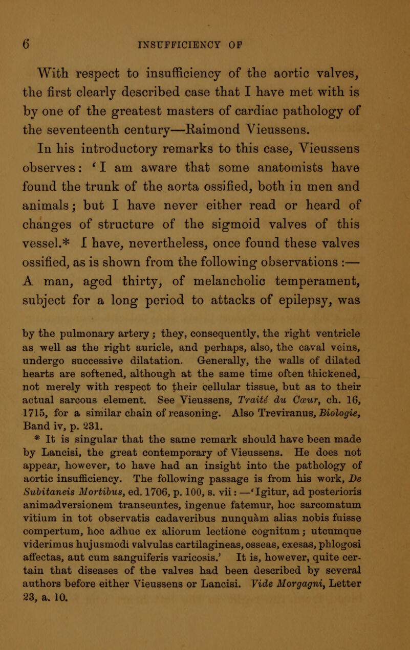 With respect to insufficiency of the aortic valves, the first clearly described case that I have met with is by one of the greatest masters of cardiac pathology of the seventeenth century—Raimond Vieussens. In his introductory remarks to this case, Vieussens observes: ' I am aware that some anatomists have found the trunk of the aorta ossified, both in men and animals; but I have never either read or heard of changes of structure of the sigmoid valves of this vessel.* I have, nevertheless, once found these valves ossified, as is shown from the following observations :— A man, aged thirty, of melancholic temperament, subject for a long period to attacks of epilepsy, was by the pulmonary artery; they, consequently, the right ventricle as well as the right auricle, and perhaps, also, the caval veins, undergo successive dilatation. Generally, the walls of dilated hearts are softened, although at the same time often thickened, not merely with respect to their cellular tissue, but as to their actual sarcous element. See Vieussens, Traits du Caur, ch. 16, 1715, for a similar chain of reasoning. Also Treviranus, Biologie, Band iv, p. 231. * It is singular that the same remark should have been made by Lancisi, the great contemporary of Vieussens. He does not appear, however, to have had an insight into the pathology of aortic insufficiency. The following passage is from his work, De Subitaneis Mortibus, ed. 1706, p. 100, s. vii: —'Igitur, ad posterioris animadversionem transeuntes, ingenue fatemur, hoc sarcomatum vitium in tot observatis cadaveribus nunquam alias nobis fuisse compertum, hoc adhuc ex aliorum lectione cognitum; utcumque viderimus hujusmodi valvulas cartilagineas, osseas, exesas, phlogosi affectas, aut cum sanguiferis varicosis.' It is, however, quite cer- tain that diseases of the valves had been described by several authors before either Vieussens or Lancisi. Vide Morgagni, Letter 23, a. 10.