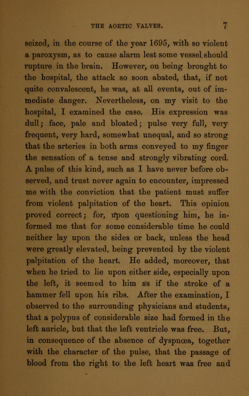 seized, in the course of the year 1695, with so violent a paroxysm, as to cause alarm lest some vessel.should rupture in the brain. However, on being brought to the hospital, the attack so soon abated, that, if not quite convalescent, he was, at all events, out of im- mediate danger. Nevertheless, on my visit to the hospital, I examined the case. His expression was dull; face, pale and bloated; pulse very full, very frequent, very hard, somewhat unequal, and so strong that the arteries in both arms conveyed to my finger the sensation of a tense and strongly vibrating cord. A pulse of this kind, such as I have never before ob- served, and trust never again to encounter, impressed me with the conviction that the patient must suffer from violent palpitation of the heart. This opinion proved correct; for, Upon questioning him, he in- formed me that for some considerable time he could neither lay upon the sides or back, unless the head were greatly elevated, being prevented by the violent palpitation of the heart. He added, moreover, that when he tried to lie upon either side, especially upon the left, it seemed to him as if the stroke of a hammer fell upon his ribs. After the examination, I observed to the surrounding physicians and students, that a polypus of considerable size had formed in the left auricle, but that the left ventricle was free. But, in consequence of the absence of dyspnoea, together with the character of the pulse, that the passage of blood from the right to the left heart was free and