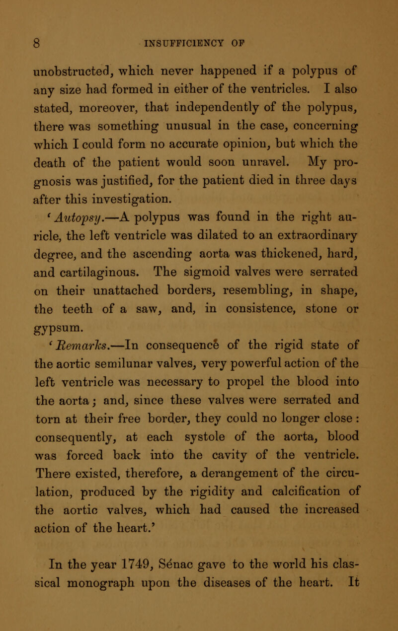 unobstructed, which never happened if a polypus of any size had formed in either of the ventricles. I also stated, moreover, that independently of the polypus, there was something unusual in the case, concerning which I could form no accurate opinion, but which the death of the patient would soon unravel. My pro- gnosis was justified, for the patient died in three days after this investigation. 'Autopsy.—A polypus was found in the right au- ricle, the left ventricle was dilated to an extraordinary degree, and the ascending aorta was thickened, hard, and cartilaginous. The sigmoid valves were serrated on their unattached borders, resembling, in shape, the teeth of a saw, and, in consistence, stone or gypsum. 'Remarks.—In consequence of the rigid state of the aortic semilunar valves, very powerful action of the left ventricle was necessary to propel the blood into the aorta; and, since these valves were serrated and torn at their free border, they could no longer close : consequently, at each systole of the aorta, blood was forced back into the cavity of the ventricle. There existed, therefore, a derangement of the circu- lation, produced by the rigidity and calcification of the aortic valves, which had caused the increased action of the heart.' In the year 1749, S^nac gave to the world his clas- sical monograph upon the diseases of the heart. It