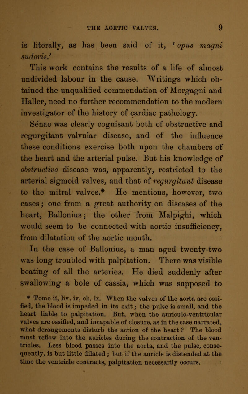 is literally, as has been said of it, (opus magni sudoris.' This work contains the results of a life of almost undivided labour in the cause. Writings which ob- tained the unqualified commendation of Morgagni and Haller, need no further recommendation to the modern investigator of the history of cardiac pathology. Senac was clearly cognisant both of obstructive and regurgitant valvular disease, and of the influence these conditions exercise both upon the chambers of the heart and the arterial pulse. But his knowledge of obstructive disease was, apparently, restricted to the arterial sigmoid valves, and that of regurgitant disease to the mitral valves.* He mentions, however, two cases; one from a great authority on diseases of the heart, Ballonius; the other from Malpighi, which would seem to be connected with aortic insufficiency, from dilatation of the aortic mouth. In the case of Ballonius, a man aged twenty-two was long troubled with palpitation. There was visible beating of all the arteries. He died suddenly after swallowing a bole of cassia, which was supposed to # Tome ii, liv. iv, ch. ix. When the valves of the aorta are ossi- fied, the blood is impeded in its exit; the pulse is small, and the heart liable to palpitation. But, when the auriculo-ventricular valves are ossified, and incapable of closure, as in the case narrated, what derangements disturb the action of the heart ? The blood must reflow into the auricles during the contraction of the ven- tricles. Less blood passes into the aorta, and the pulse, conse- quently, is but little dilated ; but if the auricle is distended at the time the ventricle contracts, palpitation necessarily occurs.
