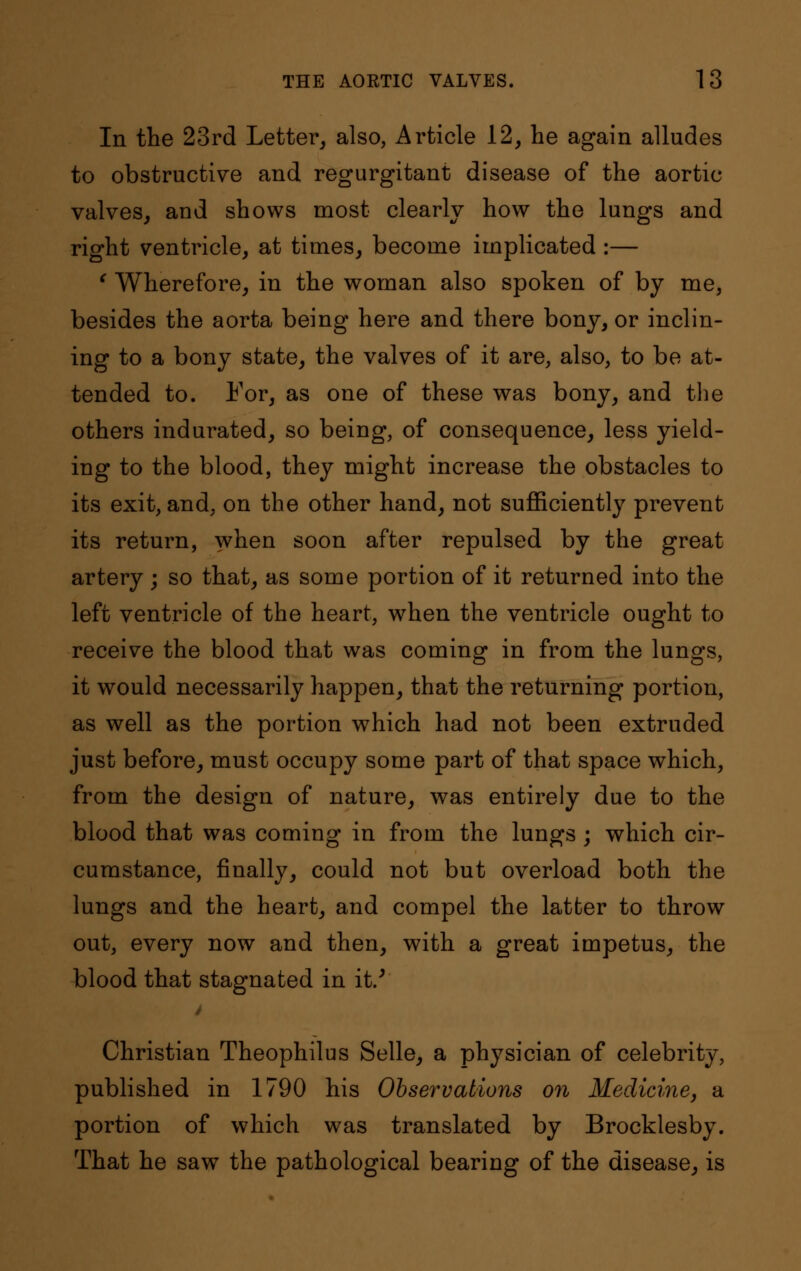 In the 23rd Letter, also, Article 12, he again alludes to obstructive and regurgitant disease of the aortic valves, and shows most clearly how the lungs and right ventricle, at times, become implicated :— ' Wherefore, in the woman also spoken of by me, besides the aorta being here and there bony, or inclin- ing to a bony state, the valves of it are, also, to be at- tended to. For, as one of these was bony, and the others indurated, so being, of consequence, less yield- ing to the blood, they might increase the obstacles to its exit, and, on the other hand, not sufficiently prevent its return, when soon after repulsed by the great artery; so that, as some portion of it returned into the left ventricle of the heart, when the ventricle ought to receive the blood that was coming in from the lungs, it would necessarily happen, that the returning portion, as well as the portion which had not been extruded just before, must occupy some part of that space which, from the design of nature, was entirely due to the blood that was coming in from the lungs ; which cir- cumstance, finally, could not but overload both the lungs and the heart, and compel the latter to throw out, every now and then, with a great impetus, the blood that stagnated in it/ Christian Theophilus Selle, a physician of celebrity, published in 1790 his Observations on Medicine, a portion of which was translated by Brocklesby. That he saw the pathological bearing of the disease, is