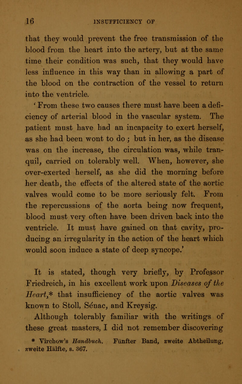 that they would prevent the free transmission of the blood from the heart into the artery, but at the same time their condition was such, that they would have less influence in this way than in allowing a part of the blood on the contraction of the vessel to return into the ventricle. ' From these two causes there must have been a defi- ciency of arterial blood in the vascular system. The patient must have had an incapacity to exert herself, as she had been wont to do ; but in her, as the disease was on the increase, the circulation was, while tran- quil, carried on tolerably well. When, however, she over-exerted herself, as she did the morning before her death, the effects of the altered state of the aortic valves would come to be more seriously felt. From the repercussions of the aorta being now frequent, blood must very often have been driven back into the ventricle. It must have gained on that cavity, pro- ducing an irregularity in the action of the heart which would soon induce a state of deep syncope/ It is stated, though very briefly, by Profe.ssor Friedreich, in his excellent work upon Diseases of the Heart * that insufficiency of the aortic valves was known to Stoll, Senac, and Kreysig. Although tolerably familiar with the writings of these great masters, I did not remember discovering * Virchow's Handbuch. Fiinfter Band, zweite Abtheilung, zweite Halfte, s. 367.