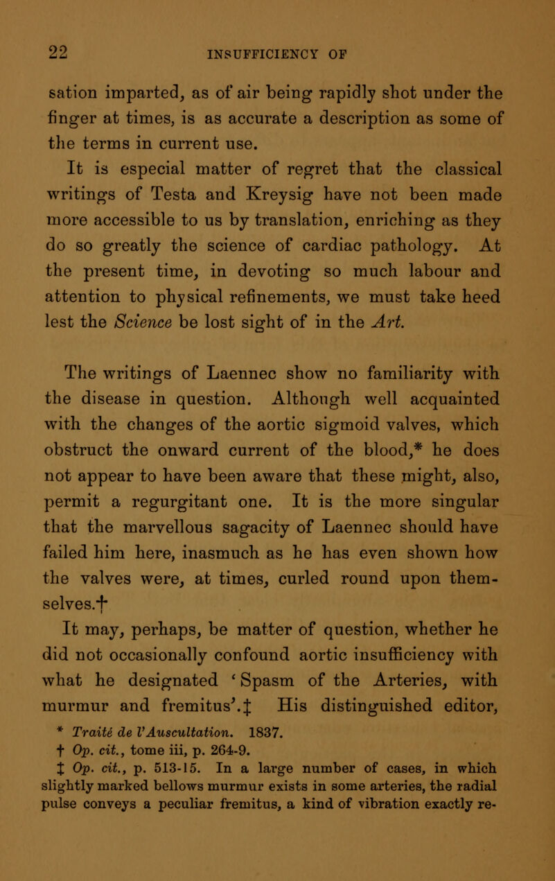 sation imparted, as of air being rapidly shot under the finger at times, is as accurate a description as some of the terms in current use. It is especial matter of regret that the classical writings of Testa and Kreysig have not been made more accessible to us by translation, enriching as they do so greatly the science of cardiac pathology. At the present time, in devoting so much labour and attention to physical refinements, we must take heed lest the Science be lost sight of in the Art. The writings of Laennec show no familiarity with the disease in question. Although well acquainted with the changes of the aortic sigmoid valves, which obstruct the onward current of the blood,* he does not appear to have been aware that these might, also, permit a regurgitant one. It is the more singular that the marvellous sagacity of Laennec should have failed him here, inasmuch as he has even shown how the valves were, at times, curled round upon them- selves.*!* It may, perhaps, be matter of question, whether he did not occasionally confound aortic insufficiency with what he designated ' Spasm of the Arteries, with murmur and fremitus'.J His distinguished editor, * Traite de VAuscultation, 1837. f Op. cit, tome iii, p. 264-9. X Op, cit., p. 513-15. In a large number of cases, in which slightly marked bellows murmur exists in some arteries, the radial pulse conveys a peculiar fremitus, a kind of vibration exactly re-