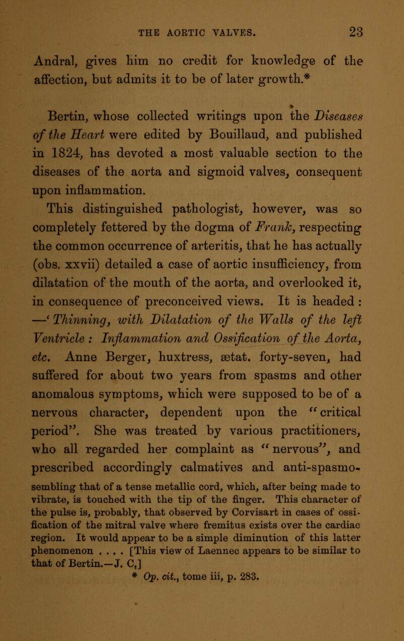 Andral, gives him no credit for knowledge of the affection, but admits it to be of later growth.* Bertin, whose collected writings upon the Diseases of the Heart were edited by Bouillaud, and published in 1824, has devoted a most valuable section to the diseases of the aorta and sigmoid valves, consequent upon inflammation. This distinguished pathologist, however, was so completely fettered by the dogma of Frank, respecting the common occurrence of arteritis, that he has actually (obs. xxvii) detailed a case of aortic insufficiency, from dilatation of the mouth of the aorta, and overlooked it, in consequence of preconceived views. It is headed : —' Thinning, with Dilatation of the Walls of the left Ventricle : Inflammation and Ossification of the Aorta, etc. Anne Berger, huxtress, aetat. forty-seven, had suffered for about two years from spasms and other anomalous symptoms, which were supposed to be of a nervous character, dependent upon the  critical period. She was treated by various practitioners, who all regarded her complaint as nervous, and prescribed accordingly calmatives and anti-spasmo- sembling that of a tense metallic cord, which, after being made to vibrate, is touched with the tip of the finger. This character of the pulse is, probably, that observed by Corvisart in cases of ossi- fication of the mitral valve where fremitus exists over the cardiac region. It would appear to be a simple diminution of this latter phenomenon .... [This view of Laennec appears to be similar to that of Bertin.-J. Ct] * Op. cit, tome iii, p. 283.