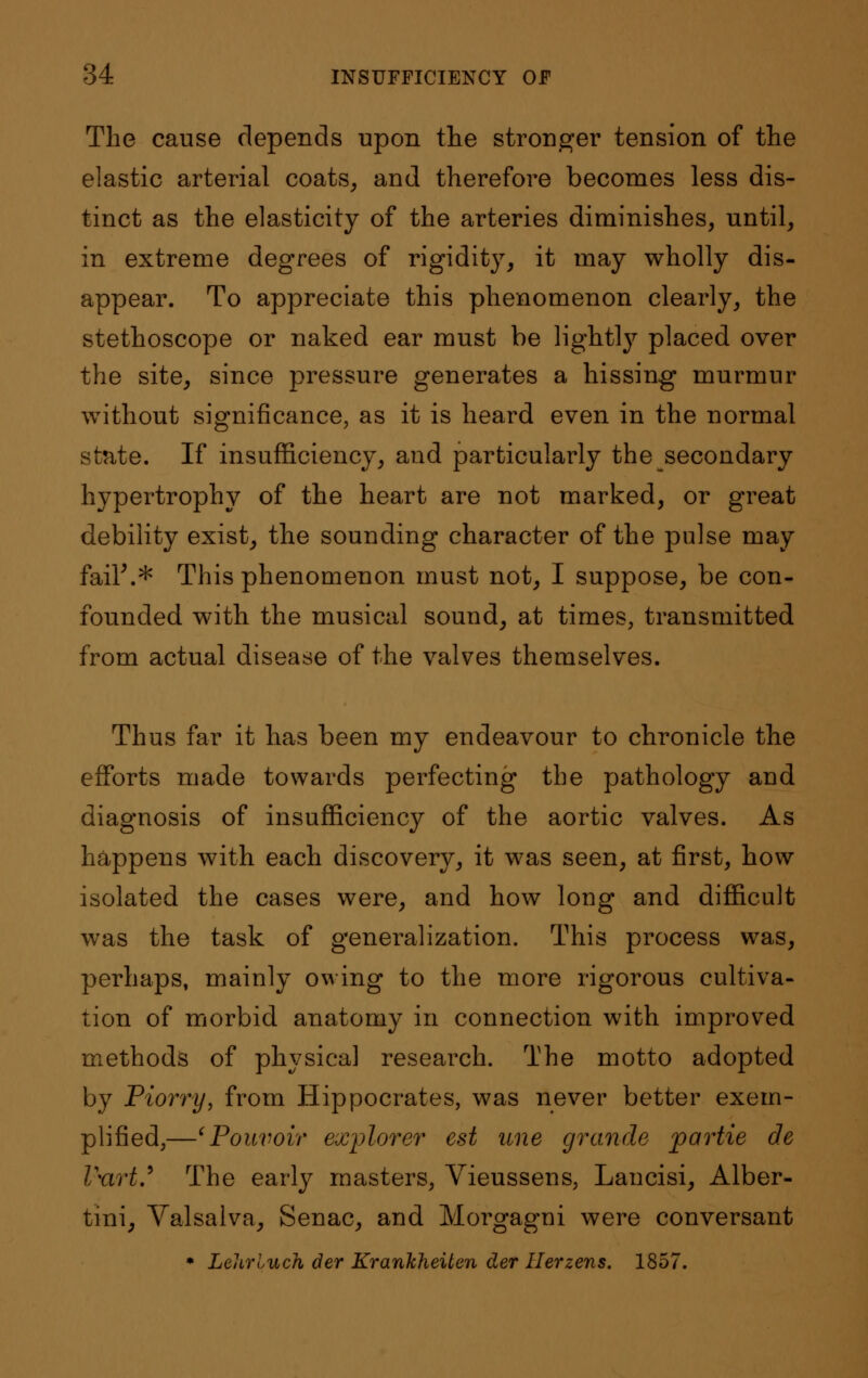 The cause depends upon the stronger tension of the elastic arterial coats, and therefore becomes less dis- tinct as the elasticity of the arteries diminishes, until, in extreme degrees of rigidity, it may wholly dis- appear. To appreciate this phenomenon clearly, the stethoscope or naked ear must be lightly placed over the site, since pressure generates a hissing murmur without significance, as it is heard even in the normal state. If insufficiency, and particularly the secondary hypertrophy of the heart are not marked, or great debility exist, the sounding character of the pulse may fail\* This phenomenon must not, I suppose, be con- founded with the musical sound, at times, transmitted from actual disease of the valves themselves. Thus far it has been my endeavour to chronicle the efforts made towards perfecting the pathology and diagnosis of insufficiency of the aortic valves. As happens with each discovery, it was seen, at first, how isolated the cases were, and how long and difficult was the task of generalization. This process was, perhaps, mainly owing to the more rigorous cultiva- tion of morbid anatomy in connection with improved methods of physical research. The motto adopted by Piorry, from Hippocrates, was never better exem- plified,—'Pouvoiv explorer est line grande partie de Vurt? The early masters, Vieussens, Lancisi, Alber- tini, Valsalva, Senac, and Morgagni were conversant * Lelirluch der Kranhheiten der Herzens. 1857.