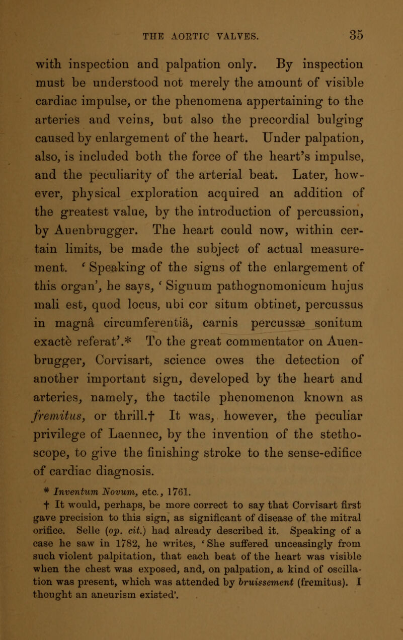 with inspection and palpation only. By inspection must be understood not merely the amount of visible cardiac impulse, or the phenomena appertaining to the arteries and veins, but also the precordial bulging caused by enlargement of the heart. Under palpation, also, is included both the force of the heart's impulse, and the peculiarity of the arterial beat. Later, how- ever, physical exploration acquired an addition of the greatest value, by the introduction of percussion, by Auenbrugger. The heart could now, within cer- tain limits, be made the subject of actual measure- ment. ' Speaking of the signs of the enlargement of this organ', he says, ' Signum pathognomonicum hujus mali est, quod locus, ubi cor situm obtinet, percussus in magna circumferentia, carnis percussse sonitum exacte referat\* To the great commentator on Auen- brugger, Corvisart, science owes the detection of another important sign, developed by the heart and arteries, namely, the tactile phenomenon known as fremitus, or thrill.f It was, however, the peculiar privilege of Laennec, by the invention of the stetho- scope, to give the finishing stroke to the sense-edifice of cardiac diagnosis. * Inventum Novum, etc., 1761. f It would, perhaps, be more correct to say that Corvisart first gave precision to this sign, as significant of disease of the mitral orifice. Selle (op. cit.) had already described it. Speaking of a case he saw in 1782, he writes, ' She suffered unceasingly from such violent palpitation, that each beat of the heart was visible when the chest was exposed, and, on palpation, a kind of oscilla- tion was present, which was attended by bruissement (fremitus). I thought an aneurism existed'.