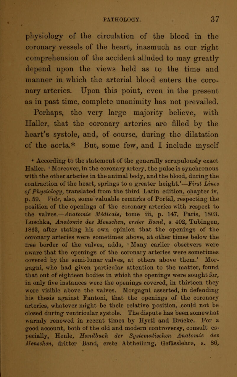 physiology of the circulation of the blood in the coronary vessels of the heart, inasmuch as our right comprehension of the accident alluded to may greatly depend upon the views held as to the time and manner in which the arterial blood enters the coro- nary arteries. Upon this point, even in the present as in past time, complete unanimity has not prevailed. Perhaps, the very large majority believe, with Haller, that the coronary arteries are filled by the heart's systole, and, of course, during the dilatation of the aorta.* But, some few, and I include myself * According to the statement of the generally scrupulously exact Haller. ' Moreover, in the coronary artery, the pulse is synchronous with the other arteries in the animal body, and the blood, during the contraction of the heart, springs to a greater height.'—First Lines of Physiology, translated from the third Latin edition, chapter iv, p. 59. Vide, also, some valuable remarks of Portal, respecting the position of the openings of the coronary arteries with respect to the valves.—Anatomie Medicate, tome iii, p. 147, Paris, 1803. Luschka, Anatomie des Menschen, erster Band, s. 402, Tubingen, 1863, after stating his own opinion that the openings of the coronary arteries were sometimes above, at other times below the free border of the valves, adds, ' Many earlier observers were aware that the openings of the coronary arteries were sometimes covered by the semi-lunar valves, at others above them/ Mor- gagni, who had. given particular attention to the matter, found that out of eighteen bodies in which the openings were sought for, in only five instances were the openings covered, in thirteen they were visible above the valves. Morgagni asserted, in defending his thesis against Fantoni, that the openings of the coronary arteries, whatever might be their relative position, could not be closed during ventricular systole. The dispute has been somewhat warmly renewed in recent times by Hyrtl and Briicke. For a good account, both of the old and modern controversy, consult es- pecially, Henle, Handbuch der Systematischen Anatomie des Menschen, dritter Band, erste Abtheilung, Gefasslehre, s. 86,