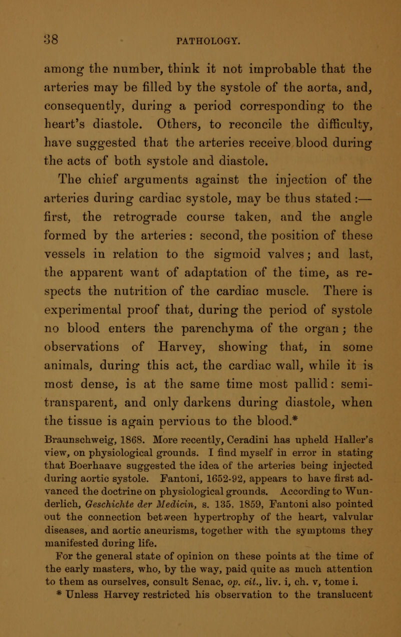 among the number, think it not improbable that the arteries may be filled by the systole of the aorta, and, consequently, during a period corresponding to the heart's diastole. Others, to reconcile the difficulty, have suggested that the arteries receive blood during the acts of both systole and diastole. The chief arguments against the injection of the arteries during cardiac systole, may be thus stated :— first, the retrograde course taken, and the angle formed by the arteries : second, the position of these vessels in relation to the sigmoid valves; and last, the apparent want of adaptation of the time, as re- spects the nutrition of the cardiac muscle. There is experimental proof that, during the period of systole no blood enters the parenchyma of the organ; the observations of Harvey, showing that, in some animals, during this act, the cardiac wall, while it is most dense, is at the same time most pallid: semi- transparent, and only darkens during diastole, when the tissue is again pervious to the blood.* Braunschweig, 1868. More recently, Ceradini has upheld Haller's view, on physiological grounds. I find myself in error in stating that Boerhaave suggested the idea of the arteries being injected during aortic systole. Fantoni, 1652-92, appears to have first ad- vanced the doctrine on physiological grounds. According to Wun- derlich, Geschichte der Medicin, s. 135, 1859, Fantoni also pointed out the connection between hypertrophy of the heart, valvular diseases, and aortic aneurisms, together with the symptoms they manifested during life. For the general state of opinion on these points at the time of the early masters, who, by the way, paid quite as much attention to them as ourselves, consult Senac, op. cit., liv. i, ch. v, tome i. * Unless Harvey restricted his observation to the translucent