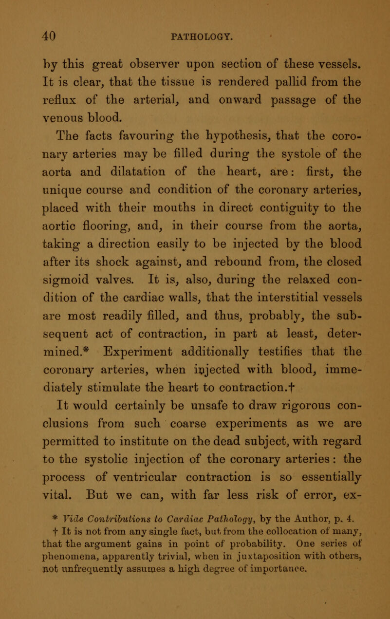 by this great observer upon section of these vessels. It is clear, that the tissue is rendered pallid from the reflux of the arterial, and onward passage of the venous blood. The facts favouring the hypothesis, that the coro- nary arteries may be filled during the systole of the aorta and dilatation of the heart, are: first, the unique course and condition of the coronary arteries, placed with their mouths in direct contiguity to the aortic flooring, and, in their course from the aorta, taking a direction easily to be injected by the blood after its shock against, and rebound from, the closed sigmoid valves. It is, also, during the relaxed con- dition of the cardiac walls, that the interstitial vessels are most readily filled, and thus, probably, the sub- sequent act of contraction, in part at least, deter- mined.* Experiment additionally testifies that the coronary arteries, when injected with blood, imme- diately stimulate the heart to contraction.f It would certainly be unsafe to draw rigorous con- clusions from such coarse experiments as we are permitted to institute on the dead subject, with regard to the systolic injection of the coronary arteries: the process of ventricular contraction is so essentially vital. But we can, with far less risk of error, ex- * Vide Contributions to Cardiac Pathology, by the Author, p. 4. f It is not from any single fact, but from the collocation of many, that the argument gains in point of probability. One series of phenomena, apparently trivial, when in juxtaposition with others, not unfrequently assumes a high degree of importance.
