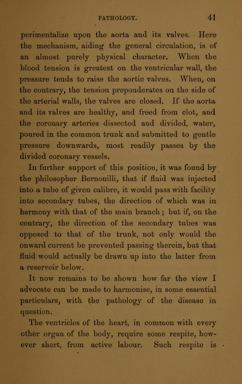 perimentalize upon the aorta and its valves. Here the mechanism, aiding the general circulation, is of an almost purely physical character. When the blood tension is greatest on the ventricular wall, the pressure tends to raise the aortic valves. When, on the contrary, the tension preponderates on the side of the arterial walls, the valves are closed. If the aorta and its valves are healthy, and freed from clot, and the coronary arteries dissected and divided, water, poured in the common trunk and submitted to gentle pressure downwards, most readily passes by the divided coronary vessels. In further support of this position, it was found by the philosopher Bernouilli, that if fluid was injected into a tube of given calibre, it would pass with facility into secondary tubes, the direction of which was in harmony with that of the main branch; but if, on the contrary, the direction of the secondary tubes was opposed to that of the trunk, not only would the onward current be prevented passing therein, but that fluid would actually be drawn up into the latter from a reservoir below. It now remains to be shown how far the view I advocate can be made to harmonise, in some essential particulars, with the pathology of the disease in question. The ventricles of the heart, in common with every other organ of the body, require some respite, how- ever short, from active labour. Such respite is