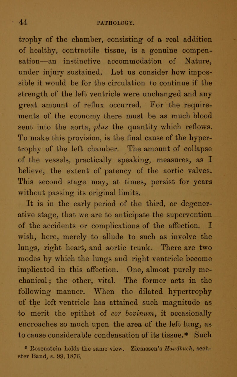 trophy of the chamber, consisting of a real addition of healthy, contractile tissue, is a genuine compen- sation—an instinctive accommodation of Nature, under injury sustained. Let us consider how impos- sible it would be for the circulation to continue if the strength of the left ventricle were unchanged and any great amount of reflux occurred. For the require- ments of the economy there must be as much blood sent into the aorta, plus the quantity which reflows. To make this provision, is the final cause of the hyper- trophy of the left chamber. The amount of collapse of the vessels, practically speaking, measures, as I believe, the extent of patency of the aortic valves. This second stage may, at times, persist for years without passing its original limits. It is in the early period of the third, or degener- ative stage, that we are to anticipate the supervention of the accidents or complications of the affection. I wish, here, merely to allude to such as involve the lungs, right heart, and aortic trunk. There are two modes by which the lungs and right ventricle become implicated in this affection. One, almost purely me- chanical; the other, vital. The former acts in the following manner. When the dilated hypertrophy of the left ventricle has attained such magnitude as to merit the epithet of cor bovinum, it occasionally encroaches so much upon the area of the left lung, as to cause considerable condensation of its tissue.* Such # Rosenstein holds the same view. Ziemssen's Handbuch, sech- ster Band, s. 99, 1876.