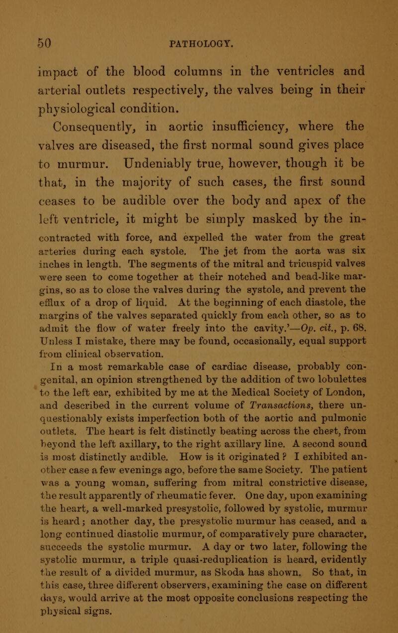 impact of the blood columns in the ventricles and arterial outlets respectively, the valves being in their physiological condition. Consequently, in aortic insufficiency, where the valves are diseased, the first normal sound gives place to murmur. Undeniably true, however, though it be that, in the majority of such cases, the first sound ceases to be audible over the body and apex of the left ventricle, it might be simply masked by the in- contracted with force, and expelled the water from the great arteries during each systole. The jet from the aorta was six inches in length. The segments of the mitral and tricuspid valves were seen to come together at their notched and bead-like mar- gins, so as to close the valves during the systole, and prevent the efflux of a drop of liquid. At the beginning of each diastole, the margins of the valves separated quickly from each other, so as to admit the flow of water freely into the cavity.'—Op. cit, p. 68. Unless I mistake, there may be found, occasionally, equal support from clinical observation. In a most remarkable case of cardiac disease, probably con- genital, an opinion strengthened by the addition of two lobulettes to the left ear, exhibited by me at the Medical Society of London, and described in the current volume of Transactions, there un- questionably exists imperfection both of the aortic and pulmonic outlets. The heart is felt distinctly beating across the chest, from beyond the left axillary, to the right axillary line. A second sound is most distinctly audible. How is it originated ? I exhibited an- other case a few evenings ago, before the same Society. The patient was a young woman, suffering from mitral constrictive disease, the result apparently of rheumatic fever. One day, upon examining the heart, a well-marked presystolic, followed by systolic, murmur is heard; another day, the presystolic murmur has ceased, and a long continued diastolic murmur, of comparatively pure character, succeeds the systolic murmur. A day or two later, following the systolic murmur, a triple quasi-reduplication is heard, evidently the result of a divided murmur, as Skoda has shown. So that, in this case, three different observers, examining the case on different days, would arrive at the most opposite conclusions respecting the physical signs.