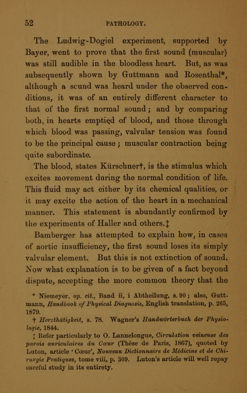 The Ludwig-Dogiel experiment, supported by- Bayer, went to prove that the first sound (muscular) was still audible in the bloodless heart. But, as was subsequently shown by Guttmann and Rosenthal*, although a scund was heard under the observed con- ditions, it was of an entirely different character to that of the first normal sound; and by comparing both, in hearts emptied of blood, and those through which blood was passing, valvular tension was found to be the principal cause ; muscular contraction being quite subordinate. The blood, states Kiirschnert, is the stimulus which excites movement during the normal condition of life. This fluid may act either by its chemical qualities, or it may excite the action of the heart in a mechanical manner. This statement is abundantly confirmed by the experiments of Haller and others.J Bamberger has attempted to explain how, in cases of aortic insufficiency, the first sound loses its simply valvular element. But this is not extinction of sound. Now what explanation is to be given of a fact beyond dispute, accepting the more common theory that the * Niemeyer, op. cit., Band ii, i Abtheilung, s. 90 ; also, Gutt- mann, Handbook of Physical Diagnosis, English translation, p. 265, 1879. f HerzthatigJceit, s. 78. Wagner's Handworterbuch der Physio- logie, 1844. J Refer particularly to O. Lannelongue, Circulation veineuse des parois auriculaires du Cozur (These de Paris, 1867), quoted by Luton, article ' Cceur', Nouveau Dictionnaire de Medicine et de Chi- rurgie Pratiques, tome viii, p. 309. Luton's article will well repay careful study in its entirety.