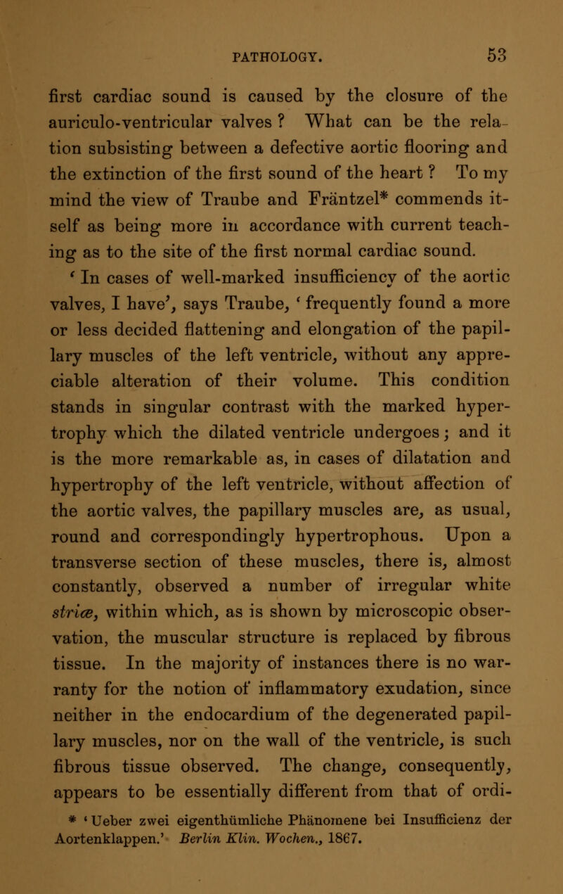 first cardiac sound is caused by the closure of the auriculo-ventricular valves ? What can be the rela- tion subsisting between a defective aortic flooring and the extinction of the first sound of the heart ? To my mind the view of Traube and Frantzel* commends it- self as being more in accordance with current teach- ing as to the site of the first normal cardiac sound. ' In cases of well-marked insufficiency of the aortic valves, I have', says Traube, * frequently found a more or less decided flattening and elongation of the papil- lary muscles of the left ventricle, without any appre- ciable alteration of their volume. This condition stands in singular contrast with the marked hyper- trophy which the dilated ventricle undergoes; and it is the more remarkable as, in cases of dilatation and hypertrophy of the left ventricle, without affection of the aortic valves, the papillary muscles are, as usual, round and correspondingly hypertrophous. Upon a transverse section of these muscles, there is, almost constantly, observed a number of irregular white strice, within which, as is shown by microscopic obser- vation, the muscular structure is replaced by fibrous tissue. In the majority of instances there is no war- ranty for the notion of inflammatory exudation, since neither in the endocardium of the degenerated papil- lary muscles, nor on the wall of the ventricle, is such fibrous tissue observed. The change, consequently, appears to be essentially different from that of ordi- * * Ueber zwei eigenthumliche Phanomene bei Insufficienz der Aortenklappen.' Berlin Klin. Wochen., 1867.