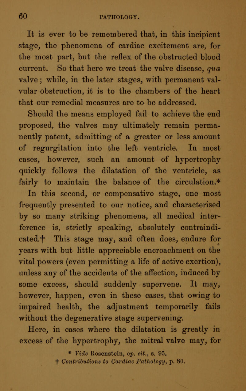 It is ever to be remembered that, in this incipient stage, the phenomena of cardiac excitement are, for the most part, but the reflex of the obstructed blood current. So that here we treat the valve disease, qua valve; while, in the later stages, with permanent val- vular obstruction, it is to the chambers of the heart that our remedial measures are to be addressed. Should the means employed fail to achieve the end proposed, the valves may ultimately remain perma- nently patent, admitting of a greater or less amount of regurgitation into the left ventricle. In most cases, however, such an amount of hypertrophy quickly follows the dilatation of the ventricle, as fairly to maintain the balance of the circulation.* In this second, or compensative stage, one most frequently presented to our notice, and characterised by so many striking phenomena, all medical inter- ference is, strictly speaking, absolutely contraindi- eated.*f- This stage may, and often does, endure for years with but little appreciable encroachment on the vital powers (even permitting a life of active exertion), unless any of the accidents of the affection, induced by some excess, should suddenly supervene. It may, however, happen, even in these cases, that owing to impaired health, the adjustment temporarily fails without the degenerative stage supervening. Here, in cases where the dilatation is greatly in excess of the hypertrophy, the mitral valve may, for * Vide Kosenstein, op. cit., s. 95. f Contributions to Cardiac Pathology, p. 80.