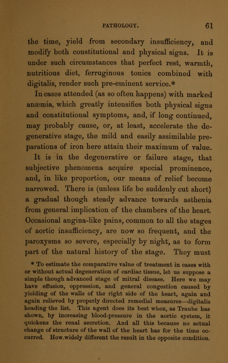the time, yield from secondary insufficiency, and modify both constitutional and physical signs. It is under such circumstances that perfect rest, warmth, nutritious diet, ferruginous tonics combined with digitalis, render such pre-eminent service.* In cases attended (as so often happens) with marked anaemia, which greatly intensifies both physical signs and constitutional symptoms, and, if long continued, may probably cause, or, at least, accelerate the de- generative stage, the mild and easily assimilable pre- parations of iron here attain their maximum of value. It is in the degenerative or failure stage, that subjective phenomena acquire special prominence, and, in like proportion, our means of relief become narrowed. There is (unless life be suddenly cut short) a gradual though steady advance towards asthenia from general implication of the chambers of the heart. Occasional angina-like pains, common to all the stages of aortic insufficiency, are now so frequent, and the paroxysms so severe, especially by night, as to form part of the natural history of the stage. They must * To estimate the comparative value of treatment in cases with or without actual degeneration of cardiac tissue, let us suppose a simple though advanced stage of mitral disease. Here we may have effusion, oppression, and general congestion caused by yielding of the walls of the right side of the heart, again and again relieved by properly directed remedial measures—digitalis heading the list. This agent does its best when, as Traube has shown, by increasing blood-pressure in the aortic system, it quickens the renal secretion. And all this because no actual change of structure of the wall of the heart has for the time oc- curred. How widely different the result in the opposite condition.