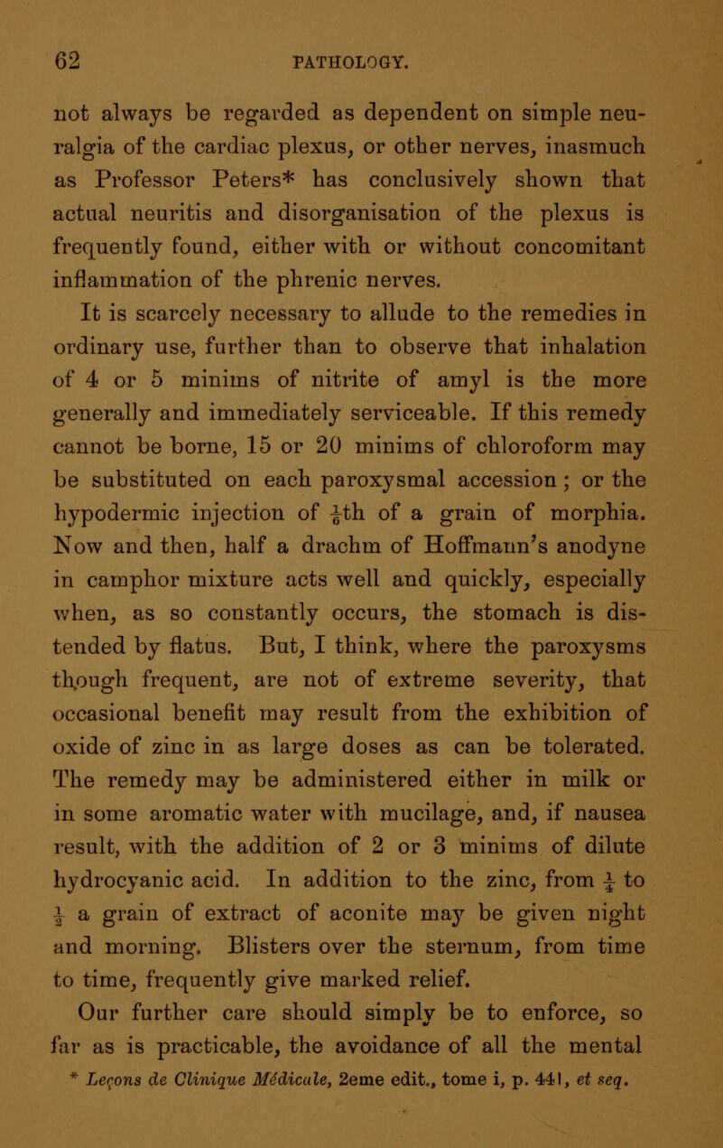 not always be regarded as dependent on simple neu- ralgia of the cardiac plexus, or other nerves, inasmuch as Professor Peters* has conclusively shown that actual neuritis and disorganisation of the plexus is frequently found, either with or without concomitant inflammation of the phrenic nerves. It is scarcely necessary to allude to the remedies in ordinary use, further than to observe that inhalation of 4 or 5 minims of nitrite of amyl is the more generally and immediately serviceable. If this remedy cannot be borne, 15 or 20 minims of chloroform may be substituted on each paroxysmal accession ; or the hypodermic injection of ^th of a grain of morphia. Now and then, half a drachm of Hoffmann's anodyne in camphor mixture acts well and quickly, especially when, as so constantly occurs, the stomach is dis- tended by flatus. But, I think, where the paroxysms thpugh frequent, are not of extreme severity, that occasional benefit may result from the exhibition of oxide of zinc in as large doses as can be tolerated. The remedy may be administered either in milk or in some aromatic water with mucilage, and, if nausea result, with the addition of 2 or 3 minims of dilute hydrocyanic acid. In addition to the zinc, from ^ to i a grain of extract of aconite may be given night and morning. Blisters over the sternum, from time to time, frequently give marked relief. Our further care should simply be to enforce, so far as is practicable, the avoidance of all the mental * Lemons de Clinique Midicale, 2eme edit., tome i, p. 441, et seq.