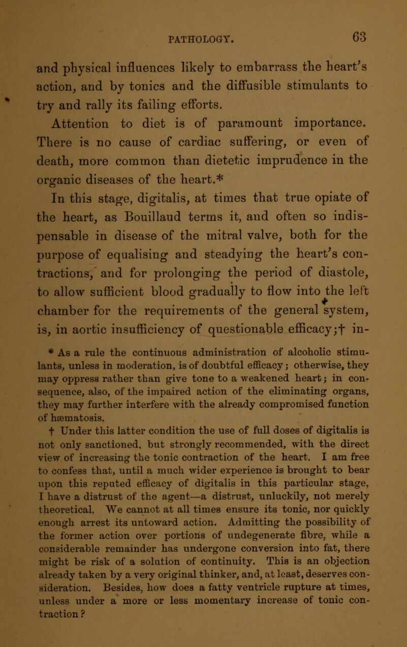 and physical influences likely to embarrass the heart's action, and by tonics and the diffusible stimulants to try and rally its failing efforts. Attention to diet is of paramount importance. There is no cause of cardiac suffering, or even of death, more common than dietetic imprudence in the organic diseases of the heart.* In this stage, digitalis, at times that true opiate of the heart, as Bouillaud terms it, and often so indis- pensable in disease of the mitral valve, both for the purpose of equalising and steadying the heart's con- tractions, and for prolonging the period of diastole, to allow sufficient blood gradually to flow into the left chamber for the requirements of the general system, is, in aortic insufficiency of questionable efficacy;f in- * As a rule the continuous administration of alcoholic stimu- lants, unless in moderation, is of doubtful efficacy; otherwise, they may oppress rather than give tone to a weakened heart; in con- sequence, also, of the impaired action of the eliminating organs, they may further interfere with the already compromised function of hsematosis. f Under this latter condition the use of full doses of digitalis is not only sanctioned, but strongly recommended, with the direct view of increasing the tonic contraction of the heart. I am free to confess that, until a much wider experience is brought to bear upon this reputed efficacy of digitalis in this particular stage, I have a distrust of the agent—a distrust, unluckily, not merely theoretical. We cannot at all times ensure its tonic, nor quickly enough arrest its untoward action. Admitting the possibility of the former action over portions of undegenerate fibre, while a considerable remainder has undergone conversion into fat, there might be risk of a solution of continuity. This is an objection already taken by a very original thinker, and, at least, deserves con- sideration. Besides, how does a fatty ventricle rupture at times, unless under a more or less momentary increase of tonic con- traction ?