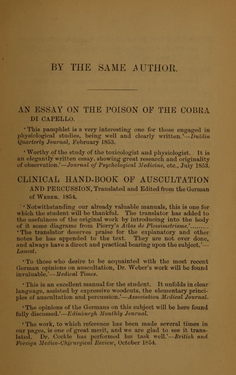 BY THE SAME AUTHOR. DI CAPELLO. ■ This pamphlet is a very interesting one for those engaged in physiological studies, being well and clearly written.'—Dublin Quarterly Journal, February 1853. ' Worthy of the study of the toxicologist and physiologist. It is an elegantly written essay, showing great research and originality of observation.'—Journal of Psychological Medicine, etc., July 1853. CLINICAL HAND-BOOK OP AUSCULTATION AND PERCUSSION, Translated and Edited from the German of Weber. 1854. 'Notwithstanding our already valuable manuals, this is one for which the student will be thankful. The translator has added to the usefulness of the original work by introducing into the body of it some diagrams from Piorry's Atlas de Plcssimetrisme.'' * The translator deserves praise for the explanatory and other notes he has appended to the text. They are not over done, and always have a direct and practical bearing upon the subject.'— Lancet. ' To those who desire to be acquainted with the most recent German opinions on auscultation, Dr. Weber's work will be found invaluable.'—Medical Times. ' This is an excellent manual for the student. It unfolds in clear language, assisted by expressive woodcuts, the elementary princi- ples of auscultation and percussion.'—Association Medical Journal. 1 The opinions of the Germans on this subject will be here found fully discussed.'—Edinburgh Monthly Journal. 'The work, to which reference has been made several times in our pages, is one of great merit, and we are glad to see it trans- lated. Dr. Cockle has performed his task well.'—British and Foreign Mcdico-Cliirurgical Review, October 1854.