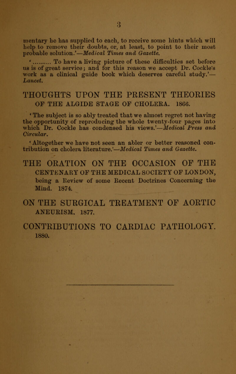 mentary he has supplied to each, to receive some hints which will help to remove their doubts, or, at least, to point to their mo3t probable solution/—Medical Times and Gazette. ' To have a living picture of these difficulties set before us is of great service; and for this reason we accept Dr. Cockle's work as a clinical guide book which deserves careful study.'— Lancet. THOUGHTS UPON THE PRESENT THEORIES OF THE ALGIDE STAGE OF CHOLERA. 18G6. ' The subject is so ably treated that we almost regret not having the opportunity of reproducing the whole twenty-four pages into which Dr. Cockle has condensed his views.'—Medical Press and Circular, ' Altogether we have not seen an abler or better reasoned con- tribution on cholera literature.'—Medical Times and Gazette. THE ORATION ON THE OCCASION OF THE CENTENARY OF THE MEDICAL SOCIETY OF LONDON, being a Keview of some Recent Doctrines Concerning the Mind. 1874. ON THE SURGICAL TREATMENT OF AORTIC ANEURISM, 1877. CONTRIBUTIONS TO CARDIAC PATHOLOGY. 1880.